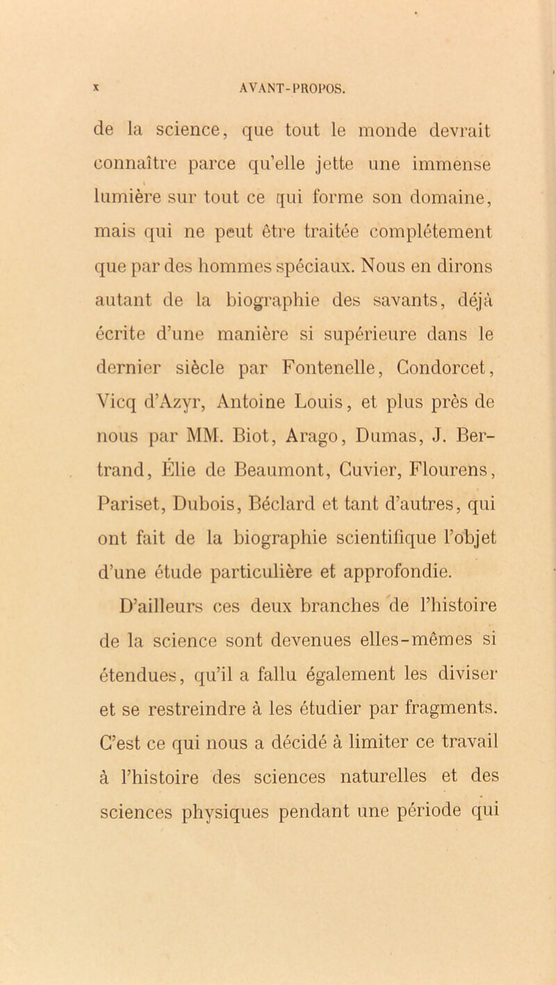 de la science, que tout le monde devrait connaître parce quelle jette une immense lumière sur tout ce qui forme son domaine, mais qui ne peut être traitée complètement que par des hommes spéciaux. Nous en dirons autant de la biographie des savants, déjà écrite d’une manière si supérieure dans le dernier siècle par Fontenelle, Condorcet, Vicq d’Azyr, Antoine Louis, et plus près de nous par MM. Biot, Arago, Dumas, J. Ber- trand, Élie de Beaumont, Cuvier, Flourens, Pariset, Dubois, Béclard et tant d’autres, qui ont fait de la biographie scientifique l’objet d’une étude particulière et approfondie. D’ailleurs ces deux branches de l’histoire de la science sont devenues elles-mêmes si étendues, qu’il a fallu également les diviser et se restreindre à les étudier par fragments. C’est ce qui nous a décidé à limiter ce travail à l’histoire des sciences naturelles et des sciences physiques pendant une période qui