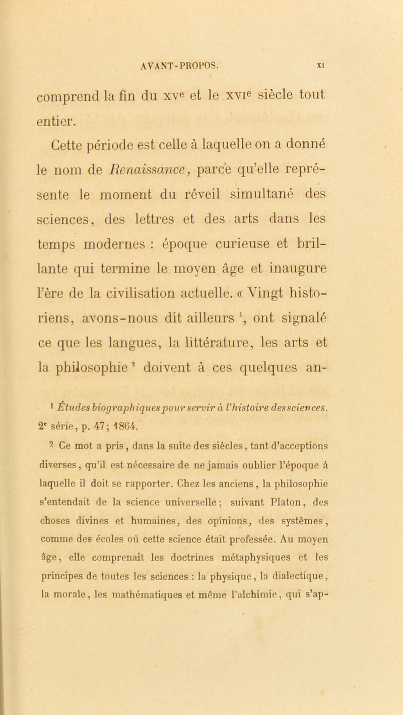 comprend la fin du xve et le xvie siècle tout entier. Cette période est celle à laquelle on a donné le nom de Renaissance, parce qu’elle repré- sente le moment du réveil simultané des sciences, des lettres et des arts dans les temps modernes : époque curieuse et bril- lante qui termine le moyen âge et inaugure l’ère de la civilisation actuelle. « Vingt histo- riens, avons-nous dit ailleurs ', ont signalé ce que les langues, la littérature, les arts et la philosophie 2 doivent à ces quelques an- • Études biographiques pour servir à l'histoire desscieuces. 2e série, p. 47; -1804. 2 Ce mot a pris, dans la suite des siècles, tant d’acceptions diverses, qu’il est nécessaire de ne jamais oublier l’époque à laquelle il doit se rapporter. Chez les anciens , la philosophie s’entendait de la science universelle; suivant Platon, des choses divines et humaines, des opinions, des systèmes, comme des écoles où cette science était professée. Au moyen âge, elle comprenait les doctrines métaphysiques et les principes de toutes les sciences : la physique, la dialectique, la morale, les mathématiques et même l’alchimie, qui s’ap-