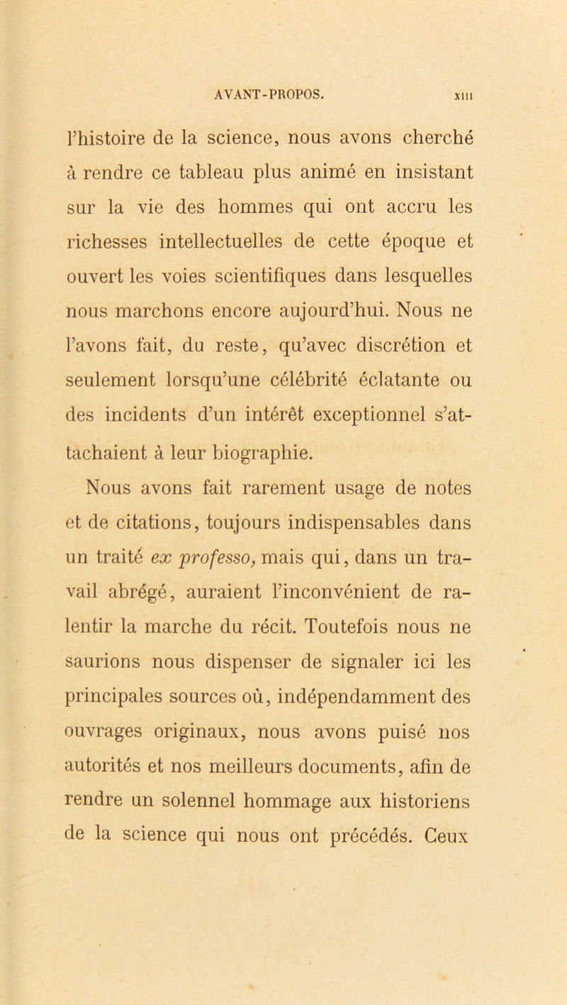 l’histoire de la science, nous avons cherché à rendre ce tableau plus animé en insistant sur la vie des hommes qui ont accru les richesses intellectuelles de cette époque et ouvert les voies scientifiques dans lesquelles nous marchons encore aujourd’hui. Nous ne l’avons fait, du reste, qu’avec discrétion et seulement lorsqu’une célébrité éclatante ou des incidents d’un intérêt exceptionnel s’at- tachaient à leur biographie. Nous avons fait rarement usage de notes et de citations, toujours indispensables dans un traité ex professo, mais qui, dans un tra- vail abrégé, auraient l’inconvénient de ra- lentir la marche du récit. Toutefois nous ne saurions nous dispenser de signaler ici les principales sources où, indépendamment des ouvrages originaux, nous avons puisé nos autorités et nos meilleurs documents, afin de rendre un solennel hommage aux historiens de la science qui nous ont précédés. Ceux