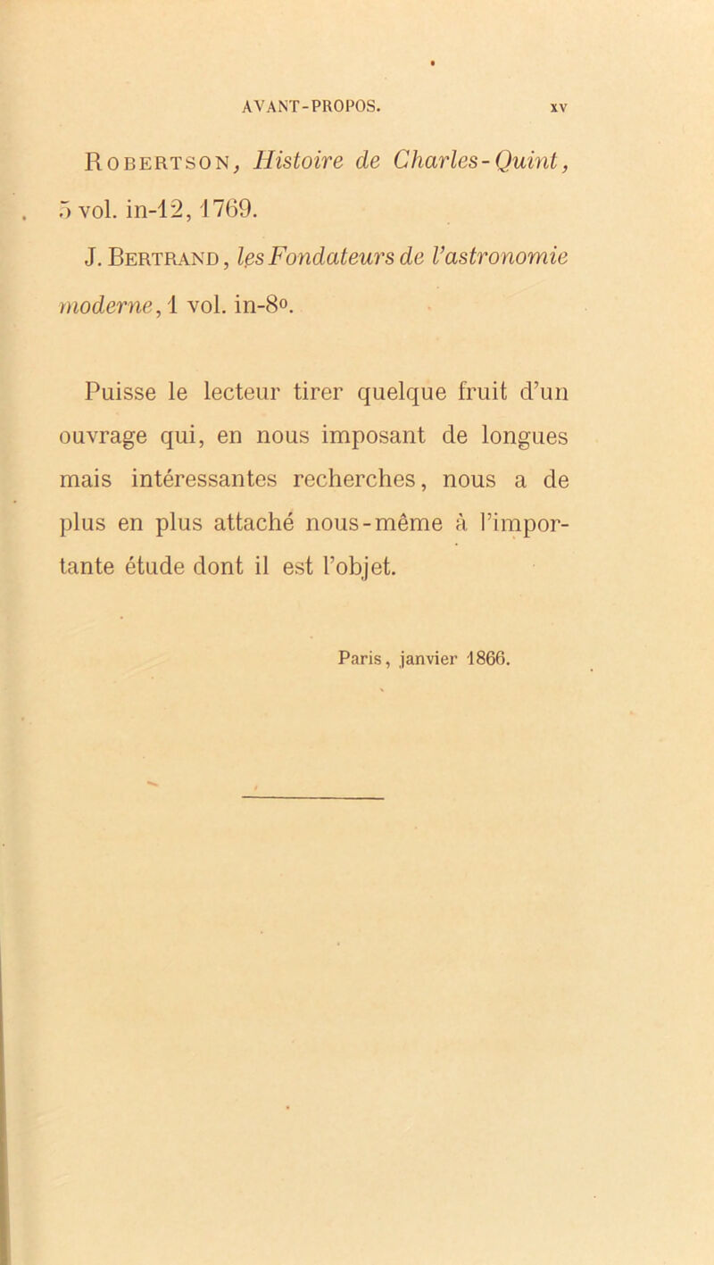 Robertson, Histoire de Charles - Quint, 5 vol. in-12,1769. J. Bertrand, les Fondateurs de l’astronomie moderne, 1 vol. in-8°. Puisse le lecteur tirer quelque fruit d’un ouvrage qui, en nous imposant de longues mais intéressantes recherches, nous a de plus en plus attaché nous-même à l’impor- tante étude dont il est l’objet. Paris, janvier 1866.