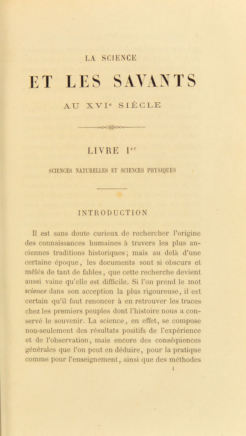 LA SCIENCE ET LES SAVANTS AU XVIe SIÈCLE —oOO^OOc LIVRE Ier SCIENCES NATURELLES ET SCIENCES PHYSIQUES INTRODUCTION Il est sans doute curieux de rechercher l’origine des connaissances humaines à travers les plus an- ciennes traditions historiques; mais au delà d’une certaine époque, les documents sont si obscurs et mêlés de tant de fables, que cette recherche devient aussi vaine qu’elle est difficile. Si l’on prend le mot science dans son acception la plus rigoureuse, il est certain qu’il faut renoncer à en retrouver les traces chez les premiers peuples dont l’histoire nous a con- servé le souvenir. La science, en effet, se compose non-seulement des résultats positifs de l’expérience et de l’observation, mais encore des conséquences générales que l’on peut en déduire, pour la pratique comme pour l’enseignement, ainsi que des méthodes