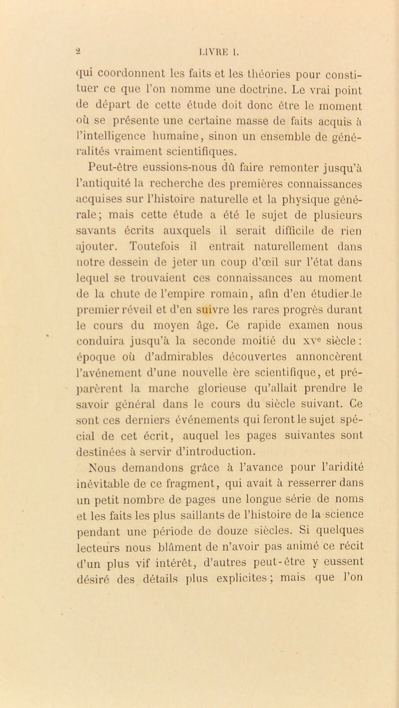 qui coordonnent les faits et les théories pour consti- tuer ce que l’on nomme une doctrine. Le vrai point de départ de cette étude doit donc être le moment où se présente une certaine masse de faits acquis à l’intelligence humaine, sinon un ensemble de géné- ralités vraiment scientifiques. Peut-être eussions-nous dû faire remonter jusqu’à l’antiquité la recherche des premières connaissances acquises sur l’histoire naturelle et la physique géné- rale; mais cette étude a été le sujet de plusieurs savants écrits auxquels il serait difficile de rien ajouter. Toutefois il entrait naturellement dans notre dessein de jeter un coup d’œil sur l’état dans lequel se trouvaient ces connaissances au moment de la chute de l’empire romain, afin d’en étudier le premier réveil et d’en suivre les rares progrès durant le cours du moyen âge. Ce rapide examen nous conduira jusqu’à la seconde moitié du xv° siècle : époque où d’admirables découvertes annoncèrent l’avônement d’une nouvelle ère scientifique, et pré- parèrent la marche glorieuse qu’allait prendre le savoir général dans le cours du siècle suivant. Ce sont ces derniers événements qui feront le sujet spé- cial de cet écrit, auquel les pages suivantes sont destinées à servir d’introduction. Nous demandons grâce à l’avance pour l’aridité inévitable de ce fragment, qui avait à resserrer dans un petit nombre de pages une longue série de noms et les faits les plus saillants de l’histoire de la science pendant une période de douze siècles. Si quelques lecteurs nous blâment de n’avoir pas animé ce récit d’un plus vif intérêt, d’autres peut-être y eussent désiré des détails plus explicites ; mais que l’on