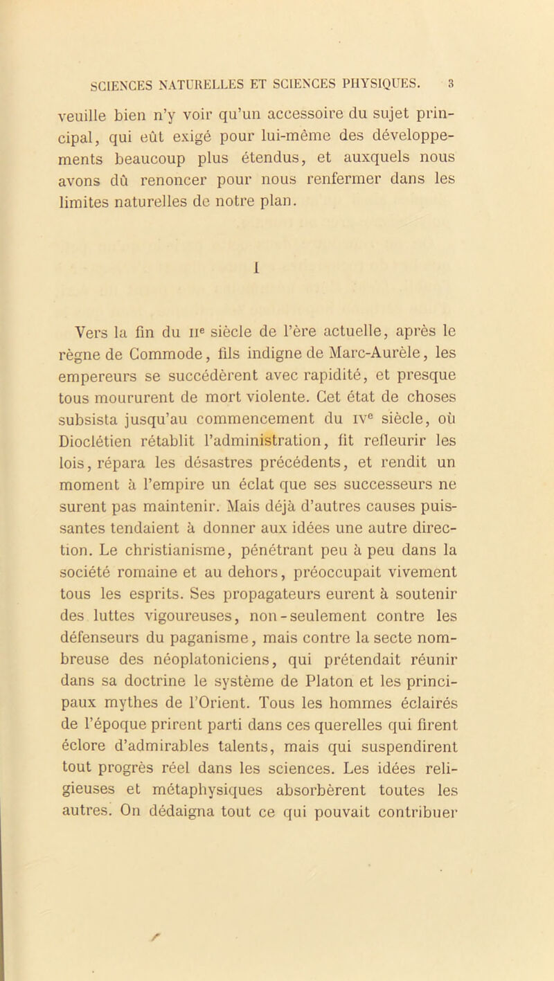 veuille bien n’y voir qu’un accessoire du sujet prin- cipal, qui eût exigé pour lui-même des développe- ments beaucoup plus étendus, et auxquels nous avons dû renoncer pour nous renfermer dans les limites naturelles de notre plan. 1 Vers la fin du 11e siècle de l’ère actuelle, après le règne de Commode, fils indigne de Marc-Aurèle, les empereurs se succédèrent avec rapidité, et presque tous moururent de mort violente. Cet état de choses subsista jusqu’au commencement du rve siècle, où Dioclétien rétablit l’administration, fit refleurir les lois, répara les désastres précédents, et rendit un moment à l’empire un éclat que ses successeurs ne surent pas maintenir. Mais déjà d’autres causes puis- santes tendaient à donner aux idées une autre direc- tion. Le christianisme, pénétrant peu à peu dans la société romaine et au dehors, préoccupait vivement tous les esprits. Ses propagateurs eurent à soutenir des luttes vigoureuses, non-seulement contre les défenseurs du paganisme, mais contre la secte nom- breuse des néoplatoniciens, qui prétendait réunir dans sa doctrine le système de Platon et les princi- paux mythes de l’Orient. Tous les hommes éclairés de l’époque prirent parti dans ces querelles qui firent éclore d’admirables talents, mais qui suspendirent tout progrès réel dans les sciences. Les idées reli- gieuses et métaphysiques absorbèrent toutes les autres. On dédaigna tout ce qui pouvait contribuer r