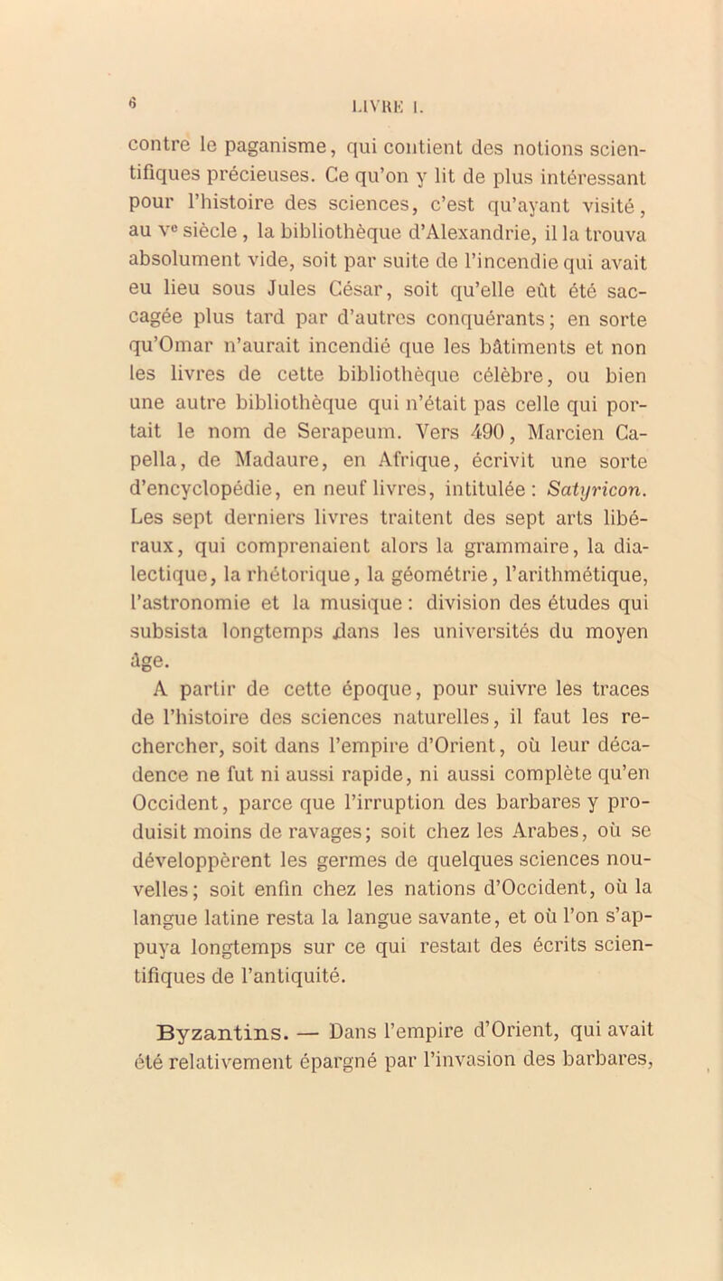 1.1 VH K I. contre le paganisme, qui contient des notions scien- tifiques précieuses. Ce qu’on y lit de plus intéressant pour l’histoire des sciences, c’est qu’ayant visité, au vu siècle , la bibliothèque d’Alexandrie, il la trouva absolument vide, soit par suite de l’incendie qui avait eu lieu sous Jules César, soit qu’elle eût été sac- cagée plus tard par d’autres conquérants; en sorte qu’Omar n’aurait incendié que les bâtiments et non les livres de cette bibliothèque célèbre, ou bien une autre bibliothèque qui n’était pas celle qui por- tait le nom de Serapeum. Vers 490, Marcien Ca- pella, de Madaure, en Afrique, écrivit une sorte d’encyclopédie, en neuf livres, intitulée: Satyricon. Les sept derniers livres traitent des sept arts libé- raux, qui comprenaient alors la grammaire, la dia- lectique, la rhétorique, la géométrie, l’arithmétique, l’astronomie et la musique : division des études qui subsista longtemps xlans les universités du moyen âge. A partir de cette époque, pour suivre les traces de l’histoire des sciences naturelles, il faut les re- chercher, soit dans l’empire d’Orient, où leur déca- dence ne fut ni aussi rapide, ni aussi complète qu’en Occident, parce que l’irruption des barbares y pro- duisit moins de ravages; soit chez les Arabes, où se développèrent les germes de quelques sciences nou- velles; soit enfin chez les nations d’Occident, où la langue latine resta la langue savante, et où l’on s’ap- puya longtemps sur ce qui restait des écrits scien- tifiques de l’antiquité. Byzantins. — Dans l’empire d’Orient, qui avait été relativement épargné par l’invasion des barbares,