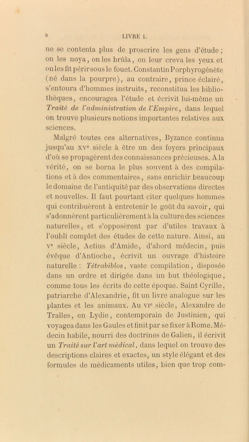 ne se contenta plus de proscrire les gens d’étude ; on les noya, on les brûla, on leur creva les yeux et on les fit périr sous le fouet. ConstantinPorphyrogénète (né dans la pourpre), au contraire, prince éclairé, s’entoura d’hommes instruits, reconstitua les biblio- thèques, encouragea l’étude et écrivit lui-même un Traité de Vadministration de l'Empire, dans lequel on trouve plusieurs notions importantes relatives aux sciences. Malgré toutes ces alternatives, Byzance continua jusqu’au xve siècle à être un des foyers principaux d’où se propagèrent des connaissances précieuses. A la vérité, on se borna le plus souvent à des compila- tions et à des commentaires, sans enrichir beaucoup le domaine de l’antiquité par des observations directes et nouvelles. Il faut pourtant citer quelques hommes qui contribuèrent à entretenir le goût du savoir, qui s’adonnèrent particulièrement à la culture des sciences naturelles, et s’opposèrent par d’utiles travaux à l’oubli complet des études de cette nature. Ainsi, au Ve siècle, Aetius d’Amide, d’abord médecin, puis évêque d’Antioche, écrivit un ouvrage d’histoire naturelle : Tétrabiblos, vaste compilation, disposée dans un ordre et dirigée dans un but théologique, comme tous les écrits de cette époque. Saint Cyrille, patriarche d’Alexandrie, fit un livre analogue sur les plantes et les animaux. Au vie siècle, Alexandre de Tralles, en Lydie, contemporain de Justinien, qui voyagea dans les Gaules et finit par se fixer à Rome. Mé- decin habile, nourri des doctrines de Galien, il écrivit un Traité sur l'art médical, dans lequel on trouve des descriptions claires et exactes, un style élégant et des formules de médicaments utiles, bien que trop com-