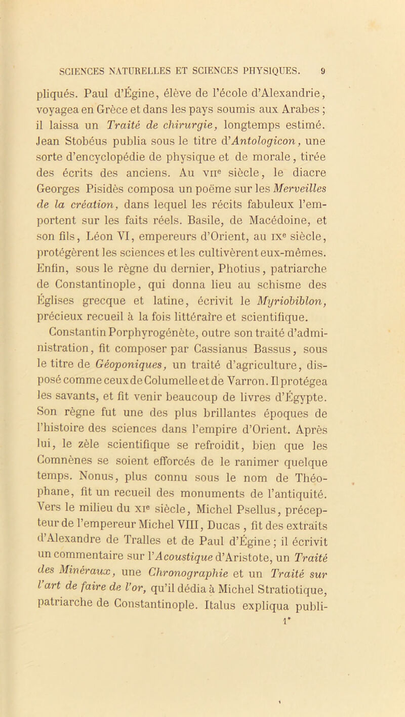 pliqués. Paul d’Égine, élève de l’école d’Alexandrie, voyagea en Grèce et dans les pays soumis aux Arabes ; il laissa un Traité de chirurgie, longtemps estimé. Jean Stobéus publia sous le titre d’ Antologicon, une sorte d’encyclopédie de physique et de morale, tirée des écrits des anciens. Au vne siècle, le diacre Georges Pisidès composa un poème sur les Merveilles cle la création, dans lequel les récits fabuleux l’em- portent sur les faits réels. Basile, de Macédoine, et son fils, Léon VI, empereurs d’Orient, au ixe siècle, protégèrent les sciences et les cultivèrent eux-mêmes. Enfin, sous le règne du dernier, Photius, patriarche de Constantinople, qui donna lieu au schisme des Églises grecque et latine, écrivit le Myriobïblon, précieux recueil à la fois littéraire et scientifique. Constantin Porphyrogénète, outre son traité d’admi- nistration , fit composer par Cassianus Bassus, sous le titre de Géoponiques, un traité d’agriculture, dis- posé commeceuxdeColumelleetde Varron. Ilprotégea les savants, et fit venir beaucoup de livres d’Égypte. Son règne fut une des plus brillantes époques de l’histoire des sciences dans l’empire d’Orient. Après lui, le zèle scientifique se refroidit, bien que les Gomnènes se soient efforcés de le ranimer quelque temps. Nonus, plus connu sous le nom de Théo- phane, fit un recueil des monuments de l’antiquité. Vers le milieu du xie siècle, Michel Psellus, précep- teur de l’empereur Michel VIII, Ducas , fit des extraits d Alexandre de Tralles et de Paul d’Égine ; il écrivit un commentaire sur VAcoustique d’Aristote, un Traité des Minéraux, une Clironograplùe et un Traité sur l’art de faire de l’or, qu’il dédia à Michel Stratiotique, patriarche de Constantinople. Italus expliqua publi- 1*