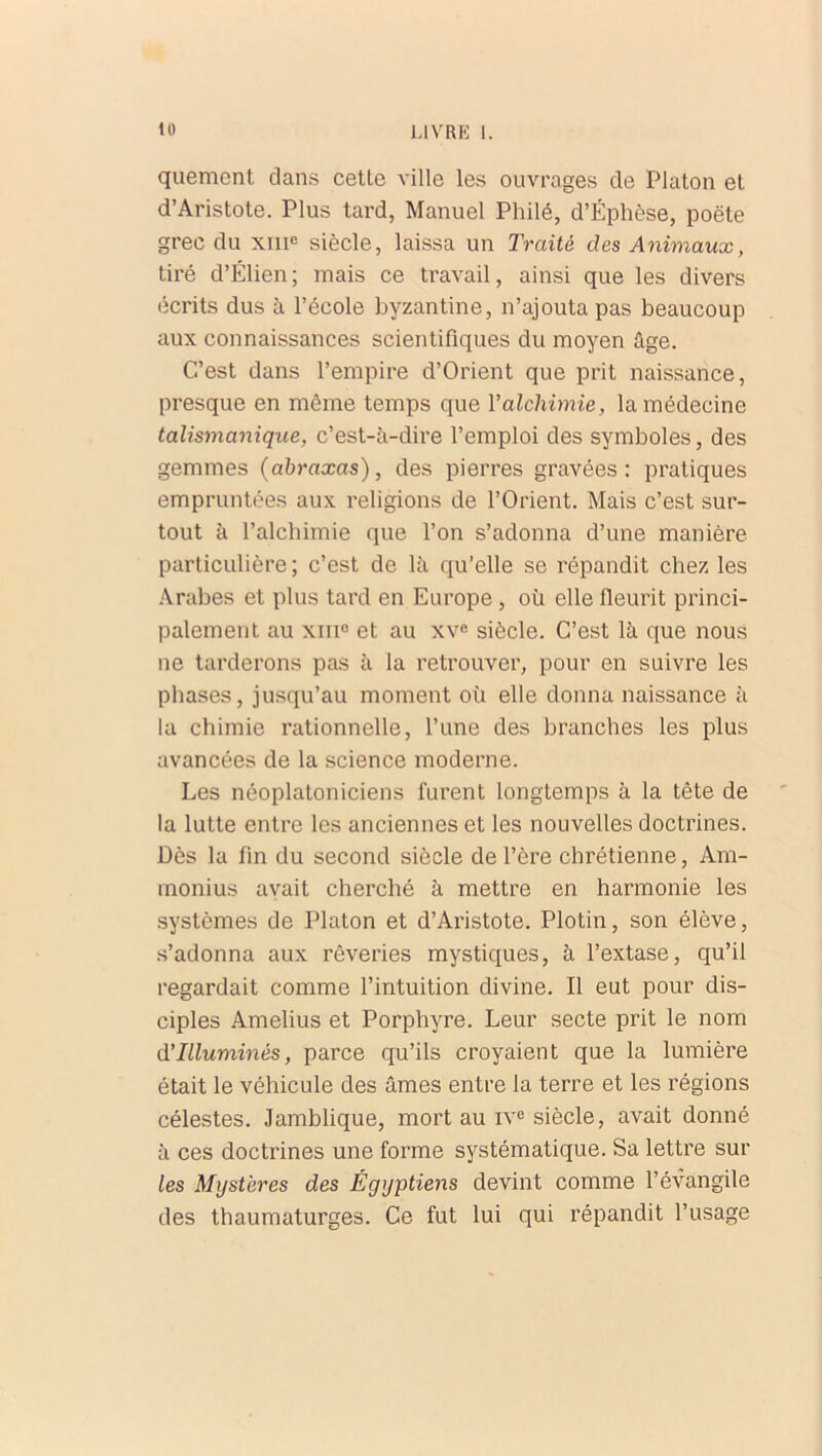 quement dans cette ville les ouvrages de Platon et d’Aristote. Plus tard, Manuel Philé, d’Éphèse, poëte grec du xmc siècle, laissa un Traité des Animaux, tiré d’Élien; mais ce travail, ainsi que les divers écrits dus à l’école byzantine, n’ajouta pas beaucoup aux connaissances scientifiques du moyen âge. C’est dans l’empire d’Orient que prit naissance, presque en même temps que Y alchimie, la médecine talismanique, c’est-à-dire l’emploi des symboles, des gemmes (abraxas), des pierres gravées: pratiques empruntées aux religions de l’Orient. Mais c’est sur- tout à l’alchimie que l’on s’adonna d’une manière particulière; c’est de là qu’elle se répandit chez les Arabes et plus tard en Europe , où elle fleurit princi- palement au xiii0 et au xve siècle. C’est là que nous ne tarderons pas à la retrouver, pour en suivre les phases, jusqu’au moment où elle donna naissance à la chimie rationnelle, l’une des branches les plus avancées de la science moderne. Les néoplatoniciens furent longtemps à la tête de la lutte entre les anciennes et les nouvelles doctrines. Dès la fin du second siècle de l’ère chrétienne, Am- monius avait cherché à mettre en harmonie les systèmes de Platon et d’Aristote. Plotin, son élève, s’adonna aux rêveries mystiques, à l’extase, qu’il regardait comme l’intuition divine. Il eut pour dis- ciples Amelius et Porphyre. Leur secte prit le nom d'Illuminés, parce qu’ils croyaient que la lumière était le véhicule des âmes entre la terre et les régions célestes. Jamblique, mort au iv« siècle, avait donné à ces doctrines une forme systématique. Sa lettre sur les Mystères des Égyptiens devint comme l’évangile des thaumaturges. Ce fut lui qui répandit l’usage