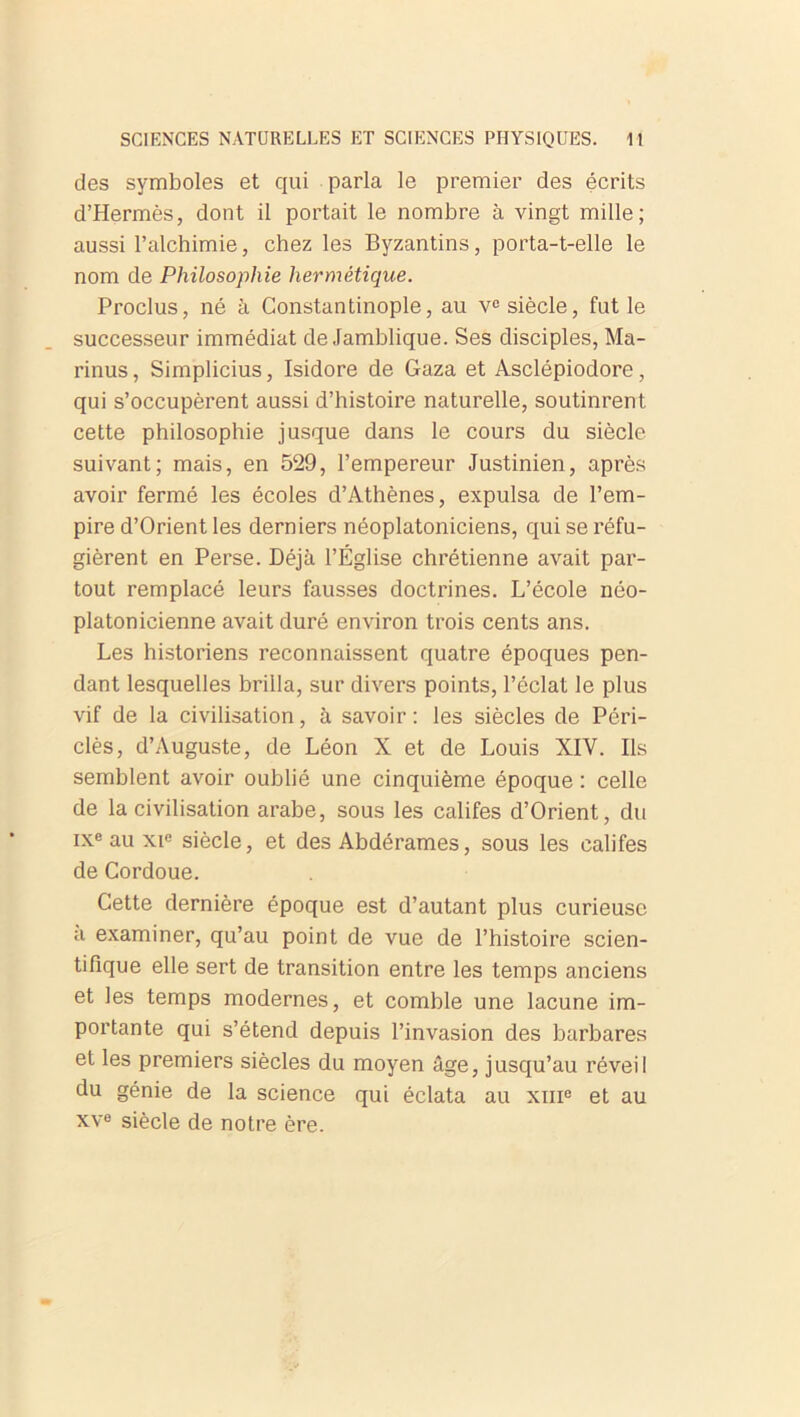 des symboles et qui parla le premier des écrits d’Hermès, dont il portait le nombre à vingt mille; aussi l’alchimie, chez les Byzantins, porta-t-elle le nom de Philosophie hermétique. Proclus, né à Constantinople, au vc siècle, fut le successeur immédiat de Jamblique. Ses disciples, Ma- rinus, Simplicius, Isidore de Gaza et Asclépiodore, qui s’occupèrent aussi d’histoire naturelle, soutinrent cette philosophie jusque dans le cours du siècle suivant; mais, en 529, l’empereur Justinien, après avoir fermé les écoles d’Athènes, expulsa de l’em- pire d’Orient les derniers néoplatoniciens, qui se réfu- gièrent en Perse. Déjà l’Église chrétienne avait par- tout remplacé leurs fausses doctrines. L’école néo- platonicienne avait duré environ trois cents ans. Les historiens reconnaissent quatre époques pen- dant lesquelles brilla, sur divers points, l’éclat le plus vif de la civilisation, à savoir: les siècles de Pôri- clès, d’Auguste, de Léon X et de Louis XIV. Ils semblent avoir oublié une cinquième époque : celle de la civilisation arabe, sous les califes d’Orient, du ixe au xie siècle, et des Abdérames, sous les califes de Cordoue. Cette dernière époque est d’autant plus curieuse a examiner, qu’au point de vue de l’histoire scien- tifique elle sert de transition entre les temps anciens et les temps modernes, et comble une lacune im- portante qui s’étend depuis l’invasion des barbares et les premiers siècles du moyen âge, jusqu’au réveil du génie de la science qui éclata au xme et au xve siècle de notre ère.