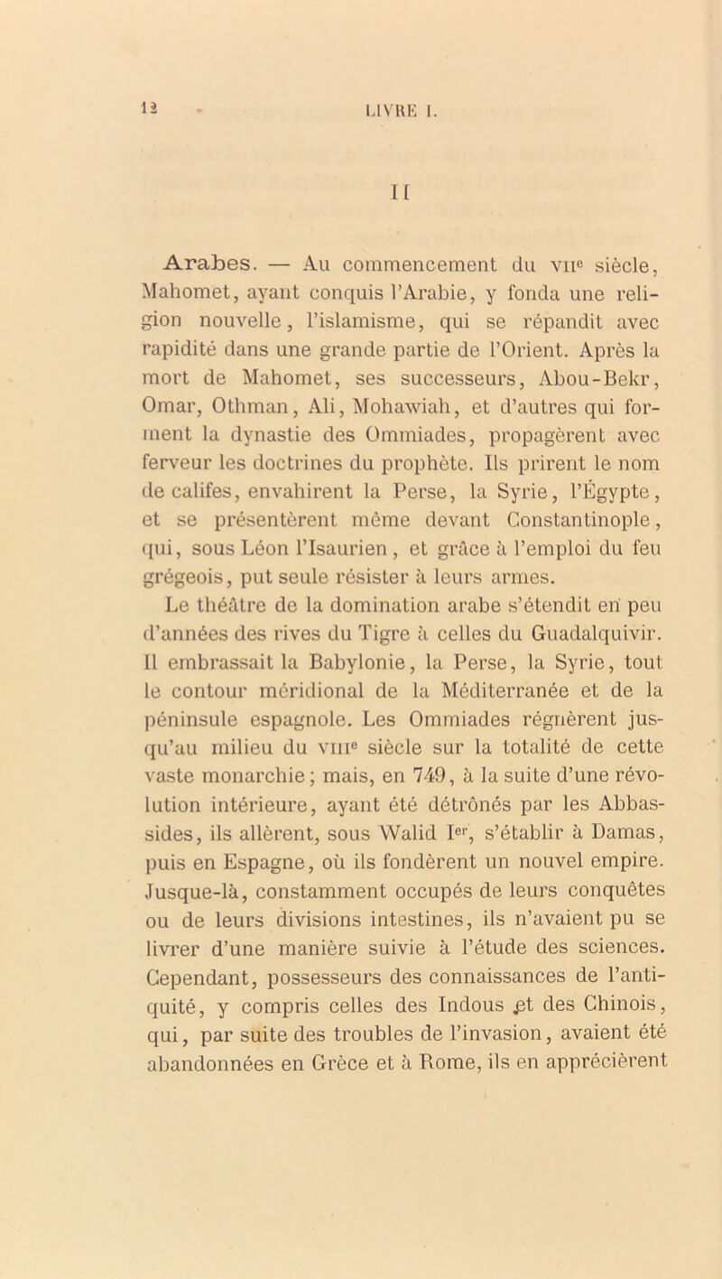 n Arabes. — Au commencement du vne siècle, Mahomet, ayant conquis l’Arabie, y fonda une reli- gion nouvelle, l’islamisme, qui se répandit avec rapidité dans une grande partie de l’Orient. Après la mort de Mahomet, ses successeurs, Abou-Bekr, Omar, Othman, Ali, Mohawiah, et d’autres qui for- ment la dynastie des Ommiades, propagèrent avec ferveur les doctrines du prophète. Ils prirent le nom de califes, envahirent la Perse, la Syrie, l’Égypte, et se présentèrent même devant Constantinople, qui, sous Léon l’Isaurien, et grâce à l’emploi du feu grégeois, put seule résister à leurs armes. Le théâtre de la domination arabe s’étendit en peu d’années des rives du Tigre à celles du Guadalquivir. 11 embrassait la Babylonie, la Perse, la Syrie, tout le contour méridional de la Méditerranée et de la péninsule espagnole. Les Ommiades régnèrent jus- qu’au milieu du vme siècle sur la totalité de cette vaste monarchie; mais, en 749, à la suite d’une révo- lution intérieure, ayant été détrônés par les Abbas- sides, ils allèrent, sous YValid Ier, s’établir à Damas, puis en Espagne, où ils fondèrent un nouvel empire. Jusque-là, constamment occupés de leurs conquêtes ou de leurs divisions intestines, ils n’avaient pu se livrer d’une manière suivie à l’étude des sciences. Cependant, possesseurs des connaissances de l’anti- quité, y compris celles des Indous £t des Chinois, qui, par suite des troubles de l’invasion, avaient été abandonnées en Grèce et à Rome, ils en apprécièrent
