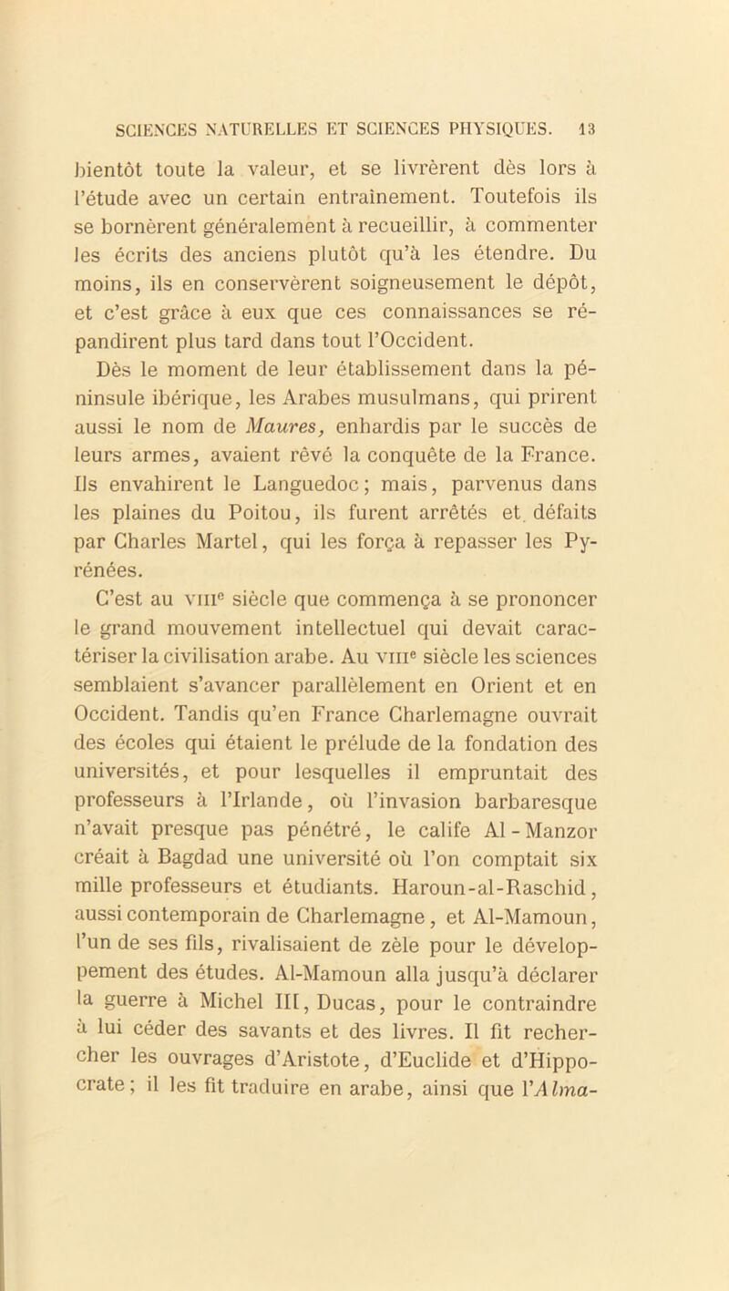 bientôt toute la valeur, et se livrèrent dès lors à l’étude avec un certain entrainement. Toutefois ils se bornèrent généralement à recueillir, à commenter les écrits des anciens plutôt qu’à les étendre. Du moins, ils en conservèrent soigneusement le dépôt, et c’est grâce à eux que ces connaissances se ré- pandirent plus tard dans tout l’Occident. Dès le moment de leur établissement dans la pé- ninsule ibérique, les Arabes musulmans, qui prirent aussi le nom de Maures, enhardis par le succès de leurs armes, avaient rêvé la conquête de la France. Ils envahirent le Languedoc; mais, parvenus dans les plaines du Poitou, ils furent arrêtés et. défaits par Charles Martel, qui les força à repasser les Py- rénées. C’est au viii® siècle que commença à se prononcer le grand mouvement intellectuel qui devait carac- tériser la civilisation arabe. Au vme siècle les sciences semblaient s’avancer parallèlement en Orient et en Occident. Tandis qu’en France Charlemagne ouvrait des écoles qui étaient le prélude de la fondation des universités, et pour lesquelles il empruntait des professeurs à l’Irlande, où l’invasion barbaresque n’avait presque pas pénétré, le calife Al-Manzor créait à Bagdad une université où l’on comptait six mille professeurs et étudiants. Haroun-al-Raschid, aussi contemporain de Charlemagne, et Al-Mamoun, l’un de ses fils, rivalisaient de zèle pour le dévelop- pement des études. Al-Mamoun alla jusqu’à déclarer la guerre à Michel III, Ducas, pour le contraindre à lui céder des savants et des livres. Il fit recher- cher les ouvrages d’Aristote, d’Euclide et d’Hippo- crate; il les fit traduire en arabe, ainsi que Y Alma-