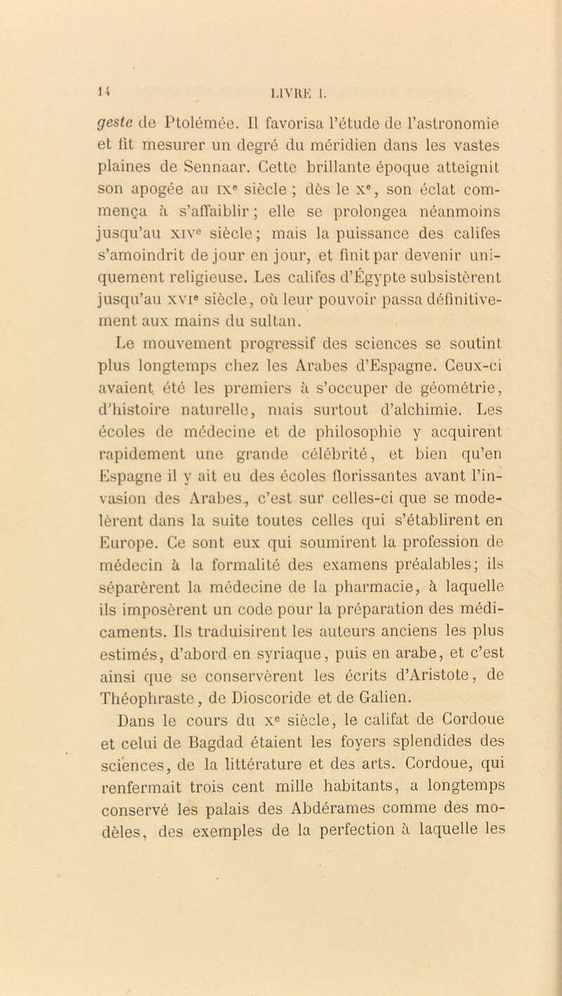 geste de Ptolémée. Il favorisa l’étude de l’astronomie et lit mesurer un degré du méridien dans les vastes plaines de Sennaar. Cette brillante époque atteignit son apogée au ixe siècle ; dès le Xe, son éclat com- mença à s’affaiblir ; elle se prolongea néanmoins jusqu’au xive siècle; mais la puissance des califes s’amoindrit de jour en jour, et finit par devenir uni- quement religieuse. Les califes d’Egypte subsistèrent jusqu’au xvie siècle, où leur pouvoir passa définitive- ment aux mains du sultan. Le mouvement progressif des sciences se soutint plus longtemps chez les Arabes d’Espagne. Ceux-ci avaient, été les premiers à s’occuper de géométrie, d’histoire naturelle, mais surtout d’alchimie. Les écoles de médecine et de philosophie y acquirent rapidement une grande célébrité, et bien qu’en Espagne il y ait eu des écoles florissantes avant l’in- vasion des Arabes., c’est sur celles-ci que se mode- lèrent dans la suite toutes celles qui s’établirent en Europe. Ce sont eux qui soumirent la profession de médecin à la formalité des examens préalables; ils séparèrent la médecine de la pharmacie, à laquelle ils imposèrent un code pour la préparation des médi- caments. Ils traduisirent les auteurs anciens les plus estimés, d’abord en syriaque, puis en arabe, et c’est ainsi que se conservèrent les écrits d’Aristote, de Théophraste, de Dioscoride et de Galien. Dans le cours du Xe siècle, le califat de Cordoue et celui de Bagdad étaient les foyers splendides des sciences, de la littérature et des arts. Cordoue, qui renfermait trois cent mille habitants, a longtemps conservé les palais des Abdérames comme des mo- dèles, des exemples de la perfection à laquelle les