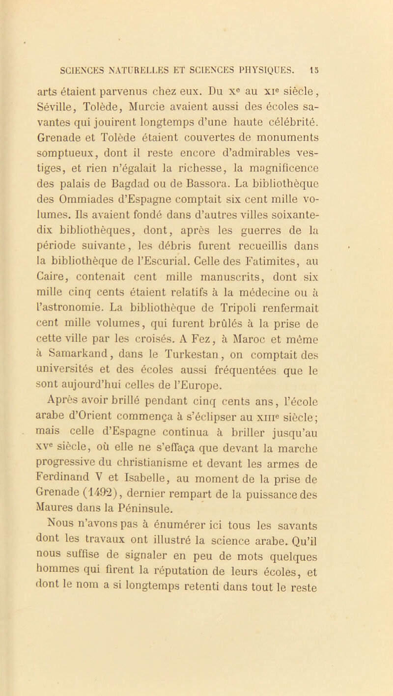 arts étaient parvenus chez eux. Du Xe au xie siècle, Séville, Tolède, Murcie avaient aussi des écoles sa- vantes qui jouirent longtemps d’une haute célébrité. Grenade et Tolède étaient couvertes de monuments somptueux, dont il reste encore d’admirables ves- tiges, et rien n’égalait la richesse, la magnificence des palais de Bagdad ou de Bassora. La bibliothèque des Ommiades d’Espagne comptait six cent mille vo- lumes. Ils avaient fondé dans d’autres villes soixante- dix bibliothèques, dont, après les guerres de la période suivante, les débris furent recueillis dans la bibliothèque de l’Escurial. Celle des Fatimites, au Caire, contenait cent mille manuscrits, dont six mille cinq cents étaient relatifs à la médecine ou à l’astronomie. La bibliothèque de Tripoli renfermait cent mille volumes, qui lurent brûlés à la prise de cette ville par les croisés. A Fez, à Maroc et même à Samarkand, dans le Turkestan, on comptait des universités et des écoles aussi fréquentées que le sont aujourd’hui celles de l’Europe. Après avoir brillé pendant cinq cents ans, l’école arabe d’Orient commença à s’éclipser au xme siècle; mais celle d’Espagne continua à briller jusqu’au xve siècle, où elle ne s’effaça que devant la marche progressive du christianisme et devant les armes de Ferdinand V et Isabelle, au moment de la prise de Grenade (1492), dernier rempart de la puissance des Maures dans la Péninsule. Nous n’avons pas à énumérer ici tous les savants dont les travaux ont illustré la science arabe. Qu’il nous suffise de signaler en peu de mots quelques hommes qui firent la réputation de leurs écoles, et dont le nom a si longtemps retenti dans tout le reste
