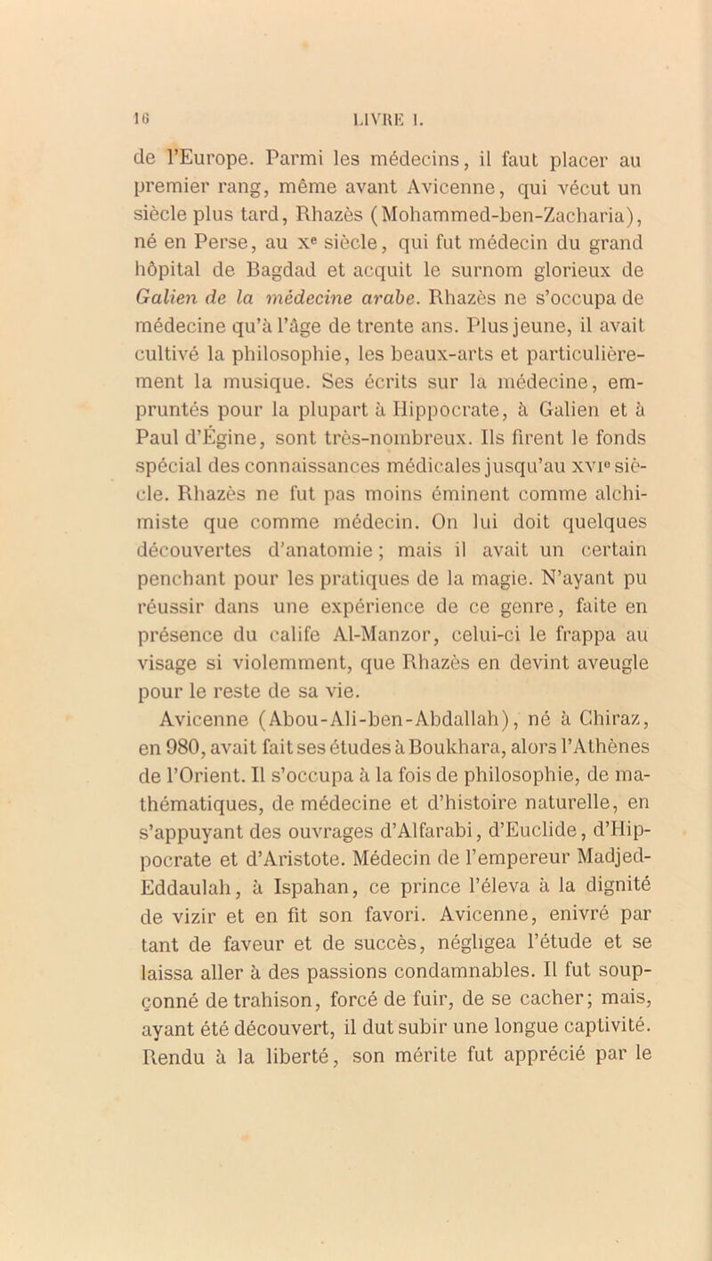 de l’Europe. Parmi les médecins, il faut placer au premier rang, même avant Avicenne, qui vécut un siècle plus tard, Rhazès (Mohammed-ben-Zacliaria), né en Perse, au Xe siècle, qui fut médecin du grand hôpital de Bagdad et acquit le surnom glorieux de Galien de la médecine arabe. Rhazès ne s’occupa de médecine qu’à l’âge de trente ans. Plus jeune, il avait cultivé la philosophie, les beaux-arts et particulière- ment la musique. Ses écrits sur la médecine, em- pruntés pour la plupart à Hippocrate, à Galien et à Paul d’Égine, sont très-nombreux. Ils firent le fonds spécial des connaissances médicales jusqu’au xvi° siè- cle. Rhazès ne fut pas moins éminent comme alchi- miste que comme médecin. On lui doit quelques découvertes d’anatomie ; mais il avait un certain penchant pour les pratiques de la magie. N’ayant pu réussir dans une expérience de ce genre, faite en présence du calife Al-Manzor, celui-ci le frappa au visage si violemment, que Rhazès en devint aveugle pour le reste de sa vie. Avicenne (Abou-Ali-ben-Abdallah), né à Chiraz, en 980, avait fait ses études à Boukhara, alors l’Athènes de l’Orient. Il s’occupa à la fois de philosophie, de ma- thématiques, de médecine et d’histoire naturelle, en s’appuyant des ouvrages d’Alfarabi, d’Euclide, d’Hip- pocrate et d’Aristote. Médecin de l’empereur Madjed- Eddaulah, à Ispahan, ce prince l’éleva à la dignité de vizir et en fit son favori. Avicenne, enivré par tant de faveur et de succès, négligea l’étude et se laissa aller à des passions condamnables. Il fut soup- çonné de trahison, forcé de fuir, de se cacher; mais, ayant été découvert, il dut subir une longue captivité. Rendu à la liberté, son mérite fut apprécié par le