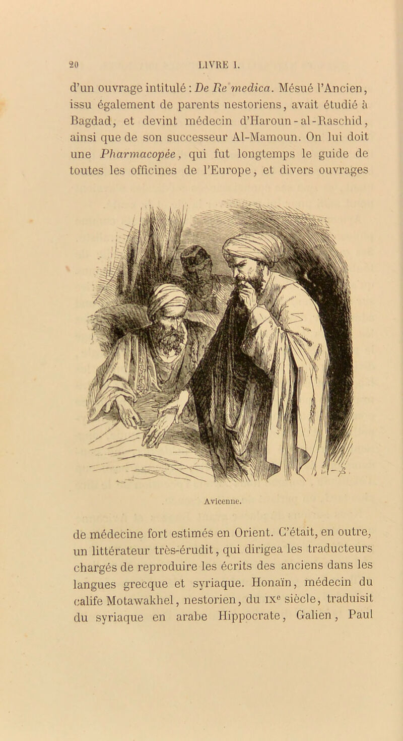 d’un ouvrage intitulé : De Re medica. Mésué l’Ancien, issu également de parents nestoriens, avait étudié à Bagdad, et devint médecin d’Haroun-al-Raschid, ainsi que de son successeur Al-Mamoun. On lui doit une Pharmacopée, qui fut longtemps le guide de toutes les officines de l’Europe, et divers ouvrages Avicenne. de médecine fort estimés en Orient. C’était, en outre, un littérateur très-érudit, qui dirigea les traducteurs chargés de reproduire les écrits des anciens dans les langues grecque et syriaque. Honaïn, médecin du calife Motawakhel, nestorien, du IXe siècle, traduisit du syriaque en arabe Hippocrate, Galien, Paul