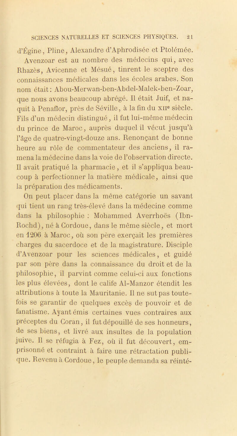 d’Égine, Pline, Alexandre d’Aphrodisée et Ptolémée. Avenzoar est au nombre des médecins qui, avec Rhazès, Avicenne et Mésué, tinrent le sceptre des connaissances médicales dans les écoles arabes. Son nom était : Abou-Merwan-ben-Abdel-Malek-ben-Zoar, que nous avons beaucoup abrégé. Il était Juif, et na- quit à Penaflor, près de Séville, à la fin du xne siècle. Fils d’un médecin distingué, il fut lui-même médecin du prince de Maroc, auprès duquel il vécut jusqu’à l’âge de quatre-vingt-douze ans. Renonçant de bonne heure au rôle de commentateur des anciens, il ra- mena la médecine dans la voie de l’observation directe. Il avait pratiqué la pharmacie, et il s’appliqua beau- coup à perfectionner la matière médicale, ainsi que la préparation des médicaments. On peut placer dans la même catégorie un savant qui tient un rang très-élevé dans la médecine comme dans la philosophie : Mohammed Averrhoës (Ibn- Rochd), né à Cordoue, dans le même siècle, et mort en 1206 à Maroc, où son père exerçait les premières charges du sacerdoce et de la magistrature. Disciple d’Avenzoar pour les sciences médicales, et guidé par son père dans la connaissance du droit et de la philosophie, il parvint comme celui-ci aux fonctions les plus élevées, dont le calife Al-Manzor étendit les attributions à toute la Mauritanie. Il ne sut pas toute- fois se garantir de quelques excès de pouvoir et de fanatisme. Ayant émis certaines vues contraires aux préceptes du Coran, il fut dépouillé de ses honneurs, de ses biens, et livré aux insultes de la population juive. Il se réfugia à Fez, où il fut découvert, em- prisonné et contraint à faire une rétractation publi- que. Revenu à Cordoue, le peuple demanda sa réinté-