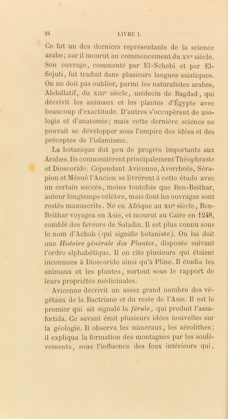 Ce fut un des derniers représentants de la science arabe; car il mourut au commencement du xv° siècle. Son ouvrage, commenté par El-Schebi et par El- Sojuti, fut traduit dans plusieurs langues asiatiques. On ne doit pas oublier, parmi les naturalistes arabes, Abdallatif, du xme siècle, médecin de Bagdad, qui décrivit les animaux et les plantes d’Égypte avec beaucoup d’exactitude. D’autres s’occupèrent de zoo- logie et d’anatomie; mais cette dernière science ne pouvait se développer sous l’empire des idées et des préceptes de l’islamisme. La botanique dut peu de progrès importants aux Arabes. Ils commentèrent principalement Théophraste et Dioscoride. Cependant Avicenne, Averrhoës, Séra- pion et Mésué l’Ancien se livrèrent à cette étude avec un certain succès, moins toutefois que Ben-Beithar, auteur longtemps célèbre, mais dont les ouvrages sont restés manuscrits. Né en Afrique au xne siècle, Ben- Beithar voyagea en Asie, et mourut au Caire en 1248, comblé des faveurs de Saladin. Il est plus connu sous le nom d’Achab (qui signifie botaniste). On lui doit une Histoire générale des Plantes, disposée suivant l’ordre alphabétique. Il en cite plusieurs qui étaient inconnues à Dioscoride ainsi qu’à Pline. Il étudia les animaux et les plantes, surtout sous le rapport de leurs propriétés médicinales. Avicenne décrivit un assez grand nombre des vé- gétaux de la Bactriane et du reste de l’Asie. Il est le premier qui ait signalé la férule, qui produit l’assa- fœtida. Ce savant émit plusieurs idées nouvelles sur la géologie. Il observa les minéraux, les aérolithes; il expliqua la formation des montagnes par les soulè- vements, sous l’influence des feux intérieurs qui,