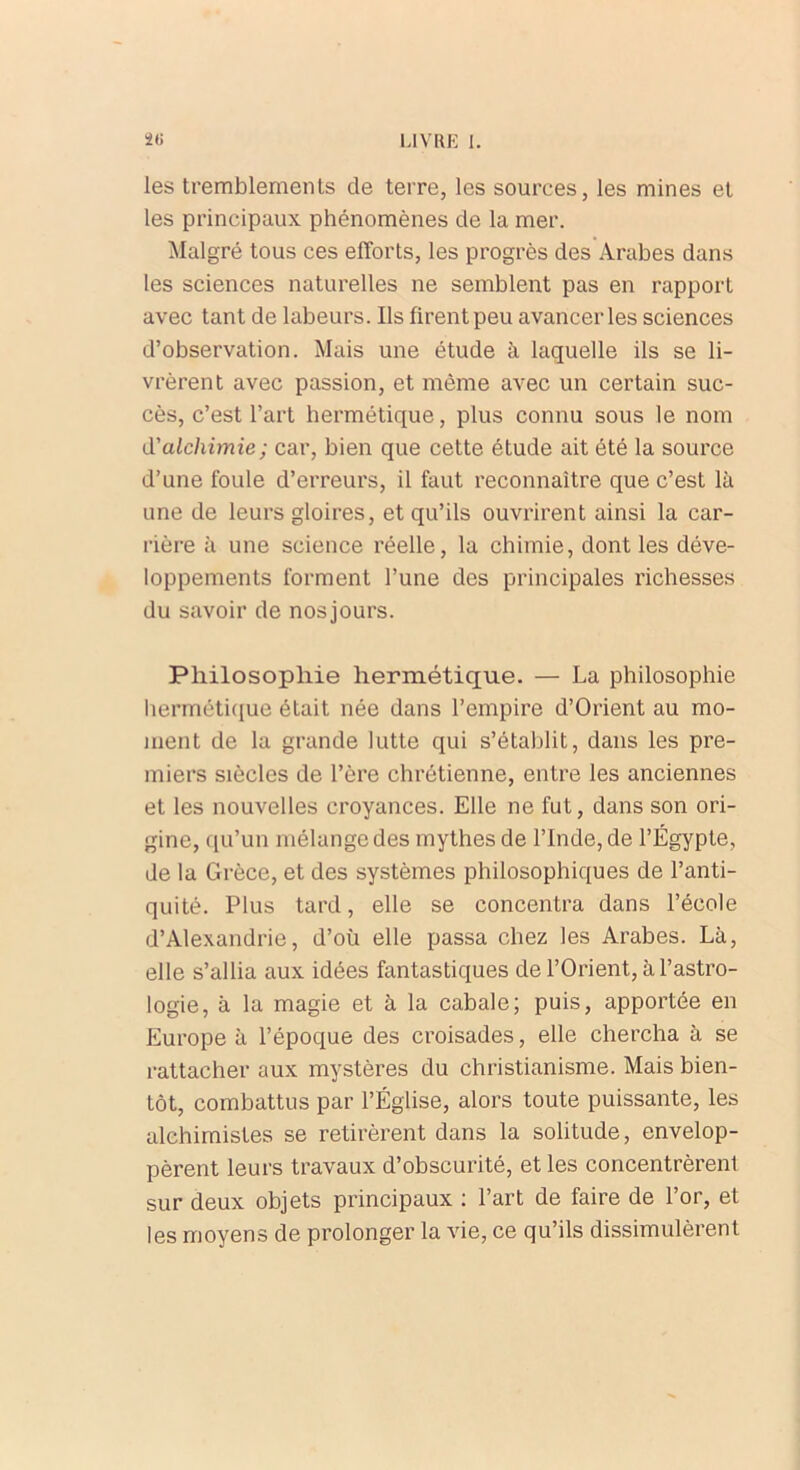 les tremblements de terre, les sources, les mines et les principaux phénomènes de la mer. Malgré tous ces efforts, les progrès des Arabes dans les sciences naturelles ne semblent pas en rapport avec tant de labeurs. Ils firent peu avancer les sciences d’observation. Mais une étude à laquelle ils se li- vrèrent avec passion, et même avec un certain suc- cès, c’est l’art hermétique, plus connu sous le nom d'alchimie; car, bien que cette étude ait été la source d’une foule d’erreurs, il faut reconnaître que c’est là une de leurs gloires, et qu’ils ouvrirent ainsi la car- rière à une science réelle, la chimie, dont les déve- loppements forment l’une des principales richesses du savoir de nosjours. Philosophie hermétique. — La philosophie hermétique était née dans l’empire d’Orient au mo- ment de la grande lutte qui s’établit, dans les pre- miers siècles de l’ère chrétienne, entre les anciennes et les nouvelles croyances. Elle ne fut, dans son ori- gine, qu’un mélange des mythes de l’Inde, de l’Égypte, de la Grèce, et des systèmes philosophiques de l’anti- quité. Plus tard, elle se concentra dans l’école d’Alexandrie, d’où elle passa chez les Arabes. Là, elle s’allia aux idées fantastiques de l’Orient, à l’astro- logie, à la magie et à la cabale; puis, apportée en Europe à l’époque des croisades, elle chercha à se rattacher aux mystères du christianisme. Mais bien- tôt, combattus par l’Église, alors toute puissante, les alchimistes se retirèrent dans la solitude, envelop- pèrent leurs travaux d’obscurité, et les concentrèrent sur deux objets principaux : l’art de faire de l’or, et les moyens de prolonger la vie, ce qu’ils dissimulèrent