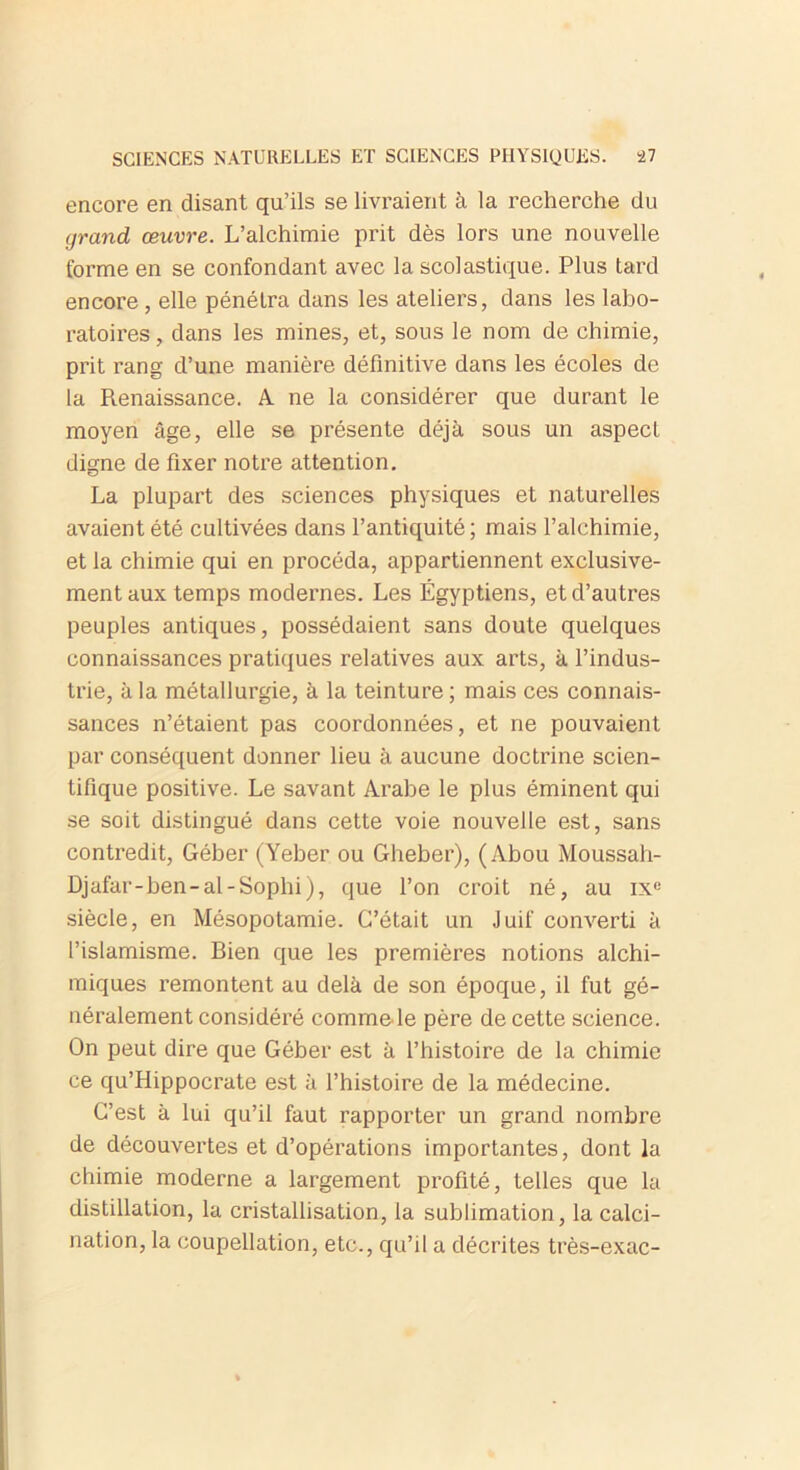 encore en disant qu’ils se livraient à la recherche du grand œuvre. L’alchimie prit dès lors une nouvelle forme en se confondant avec la scolastique. Plus tard encore , elle pénétra dans les ateliers, dans les labo- ratoires , dans les mines, et, sous le nom de chimie, prit rang d’une manière définitive dans les écoles de la Renaissance. A ne la considérer que durant le moyen âge, elle se présente déjà sous un aspect digne de fixer notre attention. La plupart des sciences physiques et naturelles avaient été cultivées dans l’antiquité; mais l’alchimie, et la chimie qui en procéda, appartiennent exclusive- ment aux temps modernes. Les Égyptiens, et d’autres peuples antiques, possédaient sans doute quelques connaissances pratiques relatives aux arts, à l’indus- trie, à la métallurgie, à la teinture; mais ces connais- sances n’étaient pas coordonnées, et ne pouvaient par conséquent donner lieu à aucune doctrine scien- tifique positive. Le savant Arabe le plus éminent qui se soit distingué dans cette voie nouvelle est, sans contredit, Géber (Yeber ou Gheber), (Abou Moussah- Djafar-ben-al-Sophi), que l’on croit né, au ixe siècle, en Mésopotamie. C’était un Juif converti à l’islamisme. Bien que les premières notions alchi- miques remontent au delà de son époque, il fut gé- néralement considéré comme le père de cette science. On peut dire que Géber est à l’histoire de la chimie ce qu’Hippocrate est à l’histoire de la médecine. C’est à lui qu’il faut rapporter un grand nombre de découvertes et d’opérations importantes, dont la chimie moderne a largement profité, telles que la distillation, la cristallisation, la sublimation, la calci- nation, la coupellation, etc., qu’il a décrites très-exac-