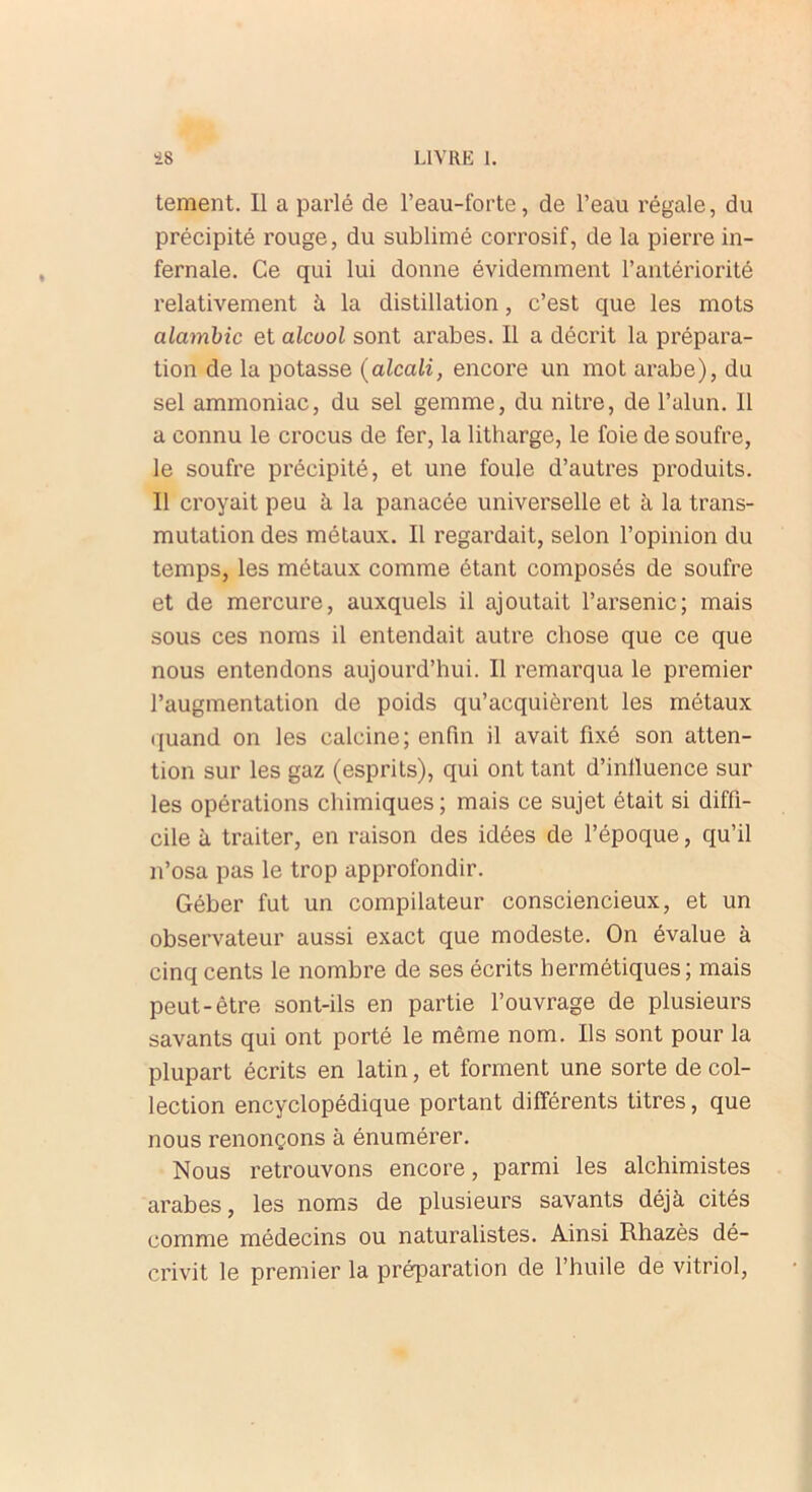 tement. Il a parlé de l’eau-forte, de l’eau régale, du précipité rouge, du sublimé corrosif, de la pierre in- fernale. Ce qui lui donne évidemment l’antériorité relativement à la distillation, c’est que les mots alambic et alcool sont arabes. Il a décrit la prépara- tion de la potasse (alcali, encore un mot arabe), du sel ammoniac, du sel gemme, du nitre, de l’alun. Il a connu le crocus de fer, la litharge, le foie de soufre, le soufre précipité, et une foule d’autres produits. Il croyait peu à la panacée universelle et à la trans- mutation des métaux. Il regardait, selon l’opinion du temps, les métaux comme étant composés de soufre et de mercure, auxquels il ajoutait l’arsenic; mais sous ces noms il entendait autre chose que ce que nous entendons aujourd’hui. Il remarqua le premier l’augmentation de poids qu’acquièrent les métaux quand on les calcine; enfin il avait fixé son atten- tion sur les gaz (esprits), qui ont tant d’inlluence sur les opérations chimiques ; mais ce sujet était si diffi- cile à traiter, en raison des idées de l’époque, qu’il n’osa pas le trop approfondir. Géber fut un compilateur consciencieux, et un observateur aussi exact que modeste. On évalue à cinq cents le nombre de ses écrits hermétiques; mais peut-être sont-ils en partie l’ouvrage de plusieurs savants qui ont porté le même nom. Ils sont pour la plupart écrits en latin, et forment une sorte de col- lection encyclopédique portant différents titres, que nous renonçons à énumérer. Nous retrouvons encore, parmi les alchimistes arabes, les noms de plusieurs savants déjà cités comme médecins ou naturalistes. Ainsi Rhazès dé- crivit le premier la préparation de l’huile de vitriol,