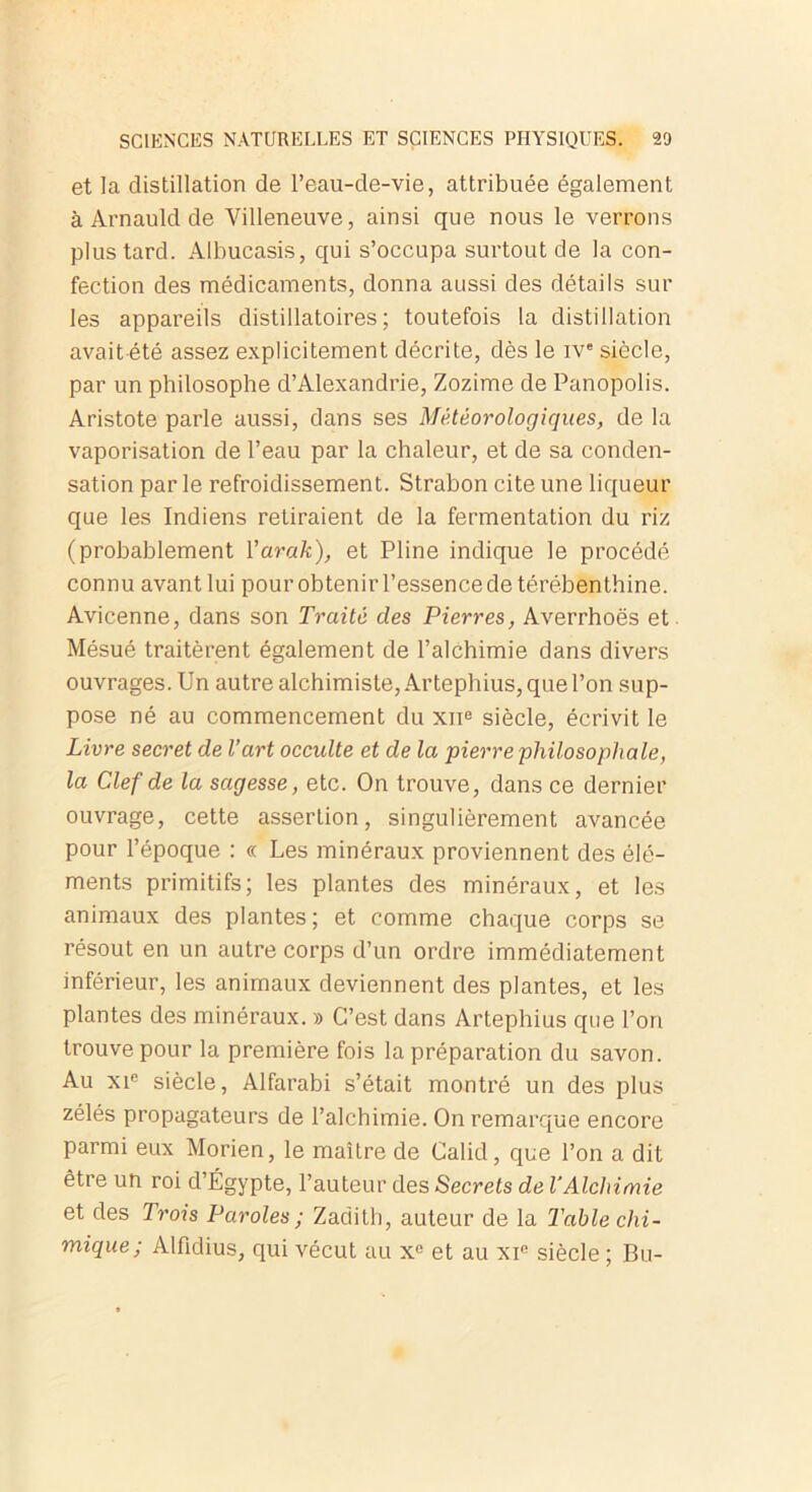 et la distillation de l’eau-de-vie, attribuée également à Arnauld de Villeneuve, ainsi que nous le verrons plus tard. Albucasis, qui s’occupa surtout de la con- fection des médicaments, donna aussi des détails sur les appareils distillatoires ; toutefois la distillation avait été assez explicitement décrite, dès le ive siècle, par un philosophe d’Alexandrie, Zozime de Panopolis. Aristote parle aussi, dans ses Météorologiques, de la vaporisation de l’eau par la chaleur, et de sa conden- sation par le refroidissement. Strabon cite une liqueur que les Indiens retiraient de la fermentation du riz (probablement Yarak), et Pline indique le procédé connu avant lui pour obtenir l’essence de térébenthine. Avicenne, dans son Traité des Pierres, Averrhoës et Mésué traitèrent également de l’alchimie dans divers ouvrages. Un autre alchimiste, Artephius, que l’on sup- pose né au commencement du xne siècle, écrivit le Livre secret de l’art occidte et de la pierre'philosophale, la Clef de la sagesse, etc. On trouve, dans ce dernier ouvrage, cette assertion, singulièrement avancée pour l’époque : « Les minéraux proviennent des élé- ments primitifs; les plantes des minéraux, et les animaux des plantes; et comme chaque corps se résout en un autre corps d’un ordre immédiatement inférieur, les animaux deviennent des plantes, et les plantes des minéraux. » C’est dans Artephius que l’on trouve pour la première fois la préparation du savon. Au xie siècle, Alfarabi s’était montré un des plus zélés propagateurs de l’alchimie. On remarque encore parmi eux Morien, le maître de Calid, que l’on a dit être un roi d’Égypte, l’auteur des Secrets de l’Alchimie et des Trois Paroles ; Zadith, auteur de la Table chi- mique; Alfidius, qui vécut au x° et au xie siècle ; Bu-