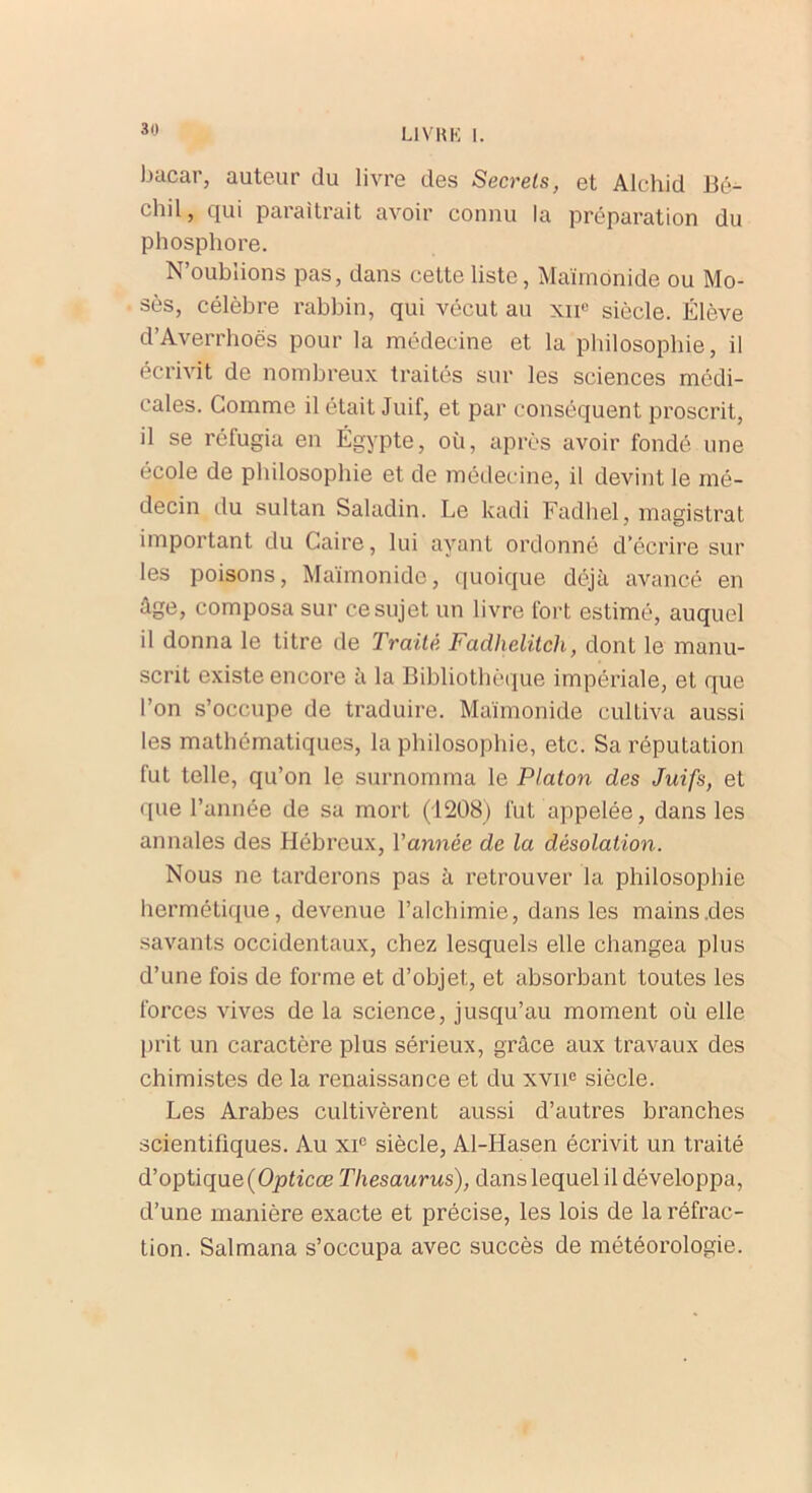bacar, auteur du livre clés Secrets, et Alchid Bé- chil, qui paraîtrait avoir connu la préparation du phosphore. N’oublions pas, dans cette liste, Maimonide ou Mo- sès, célèbre rabbin, qui vécut au xne siècle. Élève d’Averrhoës pour la médecine et la philosophie, il écrivit de nombreux traités sur les sciences médi- cales. Gomme il était Juif, et par conséquent proscrit, il se réfugia en Égypte, où, après avoir fondé une école de philosophie et de médecine, il devint le mé- decin du sultan Saladin. Le kadi Fadhel, magistrat important du Caire, lui ayant ordonné d’écrire sur les poisons, Maimonide, quoique déjà avancé en âge, composa sur ce sujet un livre fort estimé, auquel il donna le titre de Traité Fadhelitch, dont le manu- scrit existe encore à la Bibliothèque impériale, et que l’on s’occupe de traduire. Maimonide cultiva aussi les mathématiques, la philosophie, etc. Sa réputation fut telle, qu’on le surnomma le Platon des Juifs, et que l’année de sa mort (1208) fut appelée, dans les annales des Hébreux, l'année de la désolation. Nous ne tarderons pas à retrouver la philosophie hermétique, devenue l’alchimie, dans les mains .des savants occidentaux, chez lesquels elle changea plus d’une fois de forme et d’objet,, et absorbant toutes les forces vives de la science, jusqu’au moment où elle prit un caractère plus sérieux, grâce aux travaux des chimistes de la renaissance et du xvne siècle. Les Arabes cultivèrent aussi d’autres branches scientifiques. Au xie siècle, Al-Ilasen écrivit un traité d’optique(Opticœ Thésaurus), dans lequel il développa, d’une manière exacte et précise, les lois de la réfrac- tion. Salmana s’occupa avec succès de météorologie.