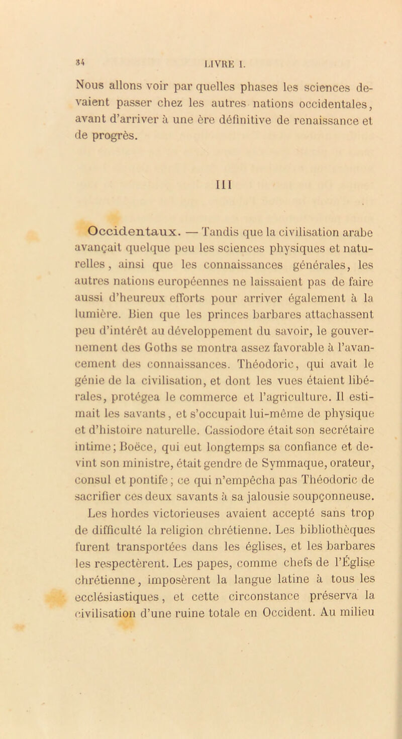 Nous allons voir par quelles phases les sciences de- vaient passer chez les autres nations occidentales, avant d’arriver à une ère définitive de renaissance et de progrès. 111 Occidentaux. — Tandis que la civilisation arabe avançait quelque peu les sciences physiques et natu- relles , ainsi que les connaissances générales, les autres nations européennes ne laissaient pas de faire aussi d’heureux efforts pour arriver également à la lumière. Bien que les princes barbares attachassent peu d’intérêt au développement du savoir, le gouver- nement des Goths se montra assez favorable à l’avan- cement des connaissances. Théodoric, qui avait le génie de la civilisation, et dont les vues étaient libé- rales, protégea le commerce et l’agriculture. Il esti- mait les savants, et s’occupait lui-même de physique et d’histoire naturelle. Gassiodore était son secrétaire intime; Boëce, qui eut longtemps sa confiance et de- vint son ministre, était gendre de Symmaque, orateur, consul et pontife; ce qui n’empêcha pas Théodoric de sacrifier ces deux savants à sa jalousie soupçonneuse. Les hordes victorieuses avaient accepté sans trop de difficulté la religion chrétienne. Les bibliothèques furent transportées dans les églises, et les barbares les respectèrent. Les papes, comme chefs de l’Église chrétienne, imposèrent la langue latine à tous les ecclésiastiques, et cette circonstance préserva la civilisation d’une ruine totale en Occident. Au milieu