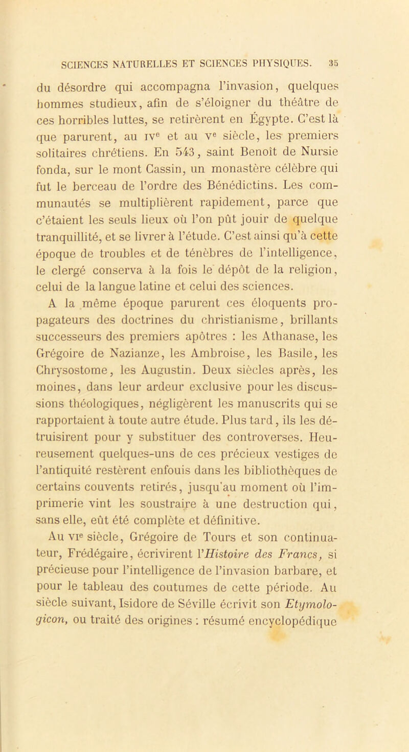 du désordre qui accompagna l’invasion, quelques hommes studieux, afin de s’éloigner du théâtre de ces horribles luttes, se retirèrent en Égypte. C’est là que parurent, au ive et au Ve siècle, les premiers solitaires chrétiens. En 543, saint Benoit de Nursie fonda, sur le mont Cassin, un monastère célèbre qui fut le berceau de l’ordre des Bénédictins. Les com- munautés se multiplièrent rapidement, parce que c’étaient les seuls lieux où l’on pût jouir de quelque tranquillité, et se livrer à l’étude. C’est ainsi qu’à cette époque de troubles et de ténèbres de l’intelligence, le clergé conserva à la fois le dépôt de la religion, celui de la langue latine et celui des sciences. A la même époque parurent ces éloquents pro- pagateurs des doctrines du christianisme, brillants successeurs des premiers apôtres : les Athanase, les Grégoire de Nazianze, les Ambroise, les Basile, les Chrysostome, les Augustin. Deux siècles après, les moines, dans leur ardeur exclusive pour les discus- sions théologiques, négligèrent les manuscrits qui se rapportaient à toute autre étude. Plus tard, ils les dé- truisirent pour y substituer des controverses. Heu- reusement quelques-uns de ces précieux vestiges de l’antiquité restèrent enfouis dans les bibliothèques de certains couvents retirés, jusqu'au moment où l’im- primerie vint les soustraire à une destruction qui, sans elle, eût été complète et définitive. Au vie siècle, Grégoire de Tours et son continua- teur, Frédégaire, écrivirent l'Histoire des Francs, si précieuse pour l’intelligence de l’invasion barbare, et pour le tableau des coutumes de cette période. Au siècle suivant, Isidore de Séville écrivit son Etymolo- gicon, ou traité des origines : résumé encyclopédique