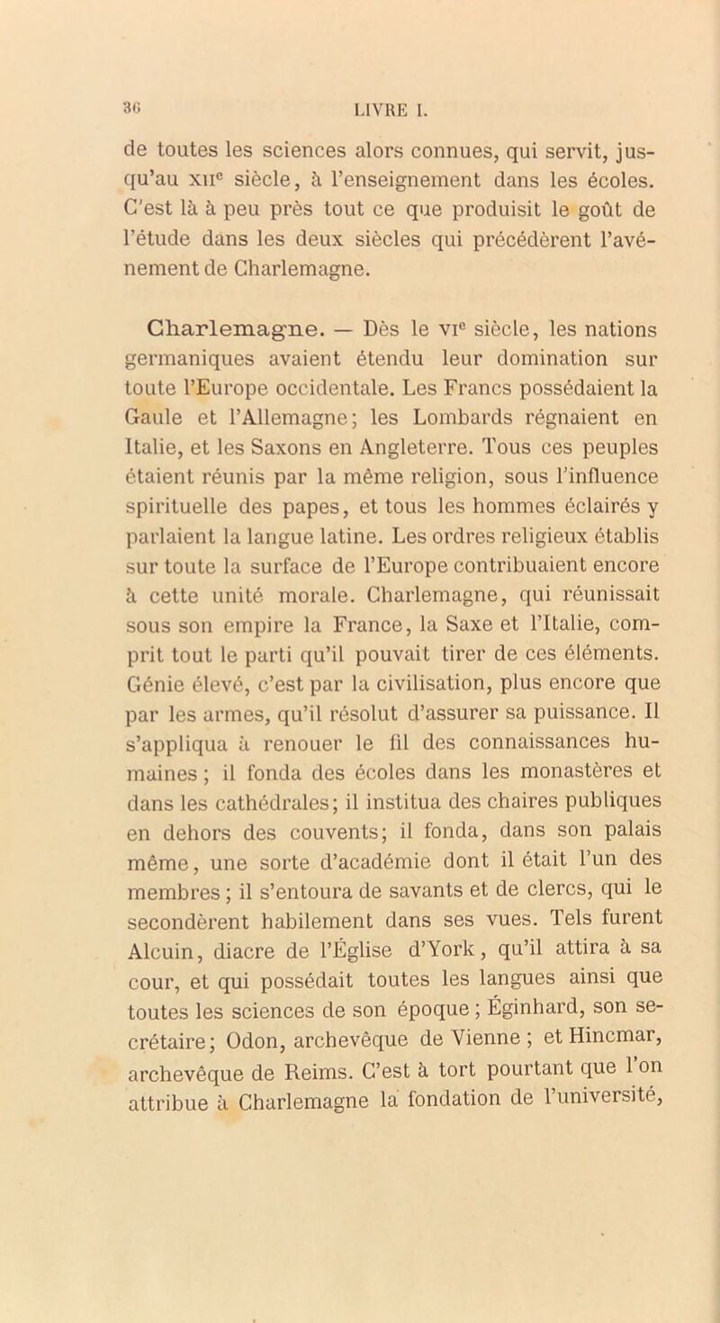 de toutes les sciences alors connues, qui servit, jus- qu’au xne siècle, à l’enseignement dans les écoles. C'est là à peu près tout ce que produisit le goût de l’étude dans les deux siècles qui précédèrent l’avé- nement de Charlemagne. Charlemagne. — Dès le vic siècle, les nations germaniques avaient étendu leur domination sur toute l’Europe occidentale. Les Francs possédaient la Gaule et l’Allemagne; les Lombards régnaient en Italie, et les Saxons en Angleterre. Tous ces peuples étaient réunis par la même religion, sous l'influence spirituelle des papes, et tous les hommes éclairés y parlaient la langue latine. Les ordres religieux établis sur toute la surface de l’Europe contribuaient encore à cette unité morale. Charlemagne, qui réunissait sous son empire la France, la Saxe et l’Italie, com- prit tout le parti qu’il pouvait tirer de ces éléments. Génie élevé, c’est par la civilisation, plus encore que par les armes, qu’il résolut d’assurer sa puissance. Il s’appliqua à renouer le 111 des connaissances hu- maines ; il fonda des écoles dans les monastères et dans les cathédrales; il institua des chaires publiques en dehors des couvents; il fonda, dans son palais même, une sorte d’académie dont il était l’un des membres ; il s’entoura de savants et de clercs, qui le secondèrent habilement dans ses vues. Tels furent Alcuin, diacre de l’Église d’York, qu’il attira à sa cour, et qui possédait toutes les langues ainsi que toutes les sciences de son époque ; Éginhard, son se- crétaire; Odon, archevêque devienne; et Hincmar, archevêque de Reims. C’est à tort pourtant que 1 on attribue à Charlemagne la fondation de l’université,