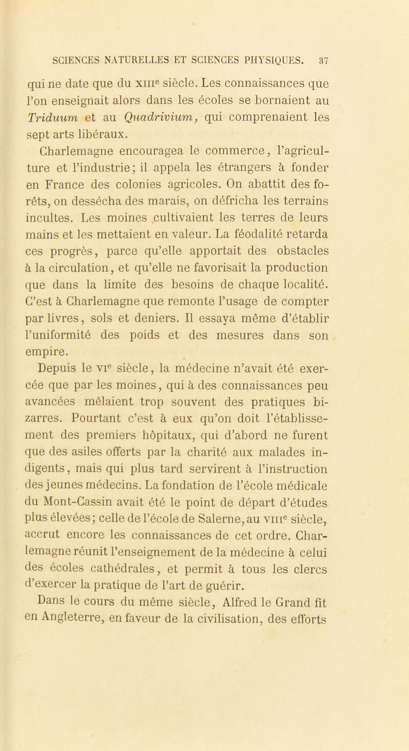 qui ne date que du xm° siècle. Les connaissances que l’on enseignait alors dans les écoles se bornaient au Triduum et au Quadrivium, qui comprenaient les sept arts libéraux. Charlemagne encouragea le commerce, l’agricul- ture et l’industrie; il appela les étrangers à fonder en France des colonies agricoles. On abattit des fo- rêts, on dessécha des marais, on défricha les terrains incultes. Les moines cultivaient les terres de leurs mains et les mettaient en valeur. La féodalité retarda ces progrès, parce qu’elle apportait des obstacles à la circulation, et qu’elle ne favorisait la production que dans la limite des besoins de chaque localité. C’est à Charlemagne que remonte l’usage de compter par livres, sols et deniers. Il essaya même d’établir l’uniformité des poids et des mesures dans son empire. Depuis le vie siècle, la médecine n’avait été exer- cée que par les moines, qui à des connaissances peu avancées mêlaient trop souvent des pratiques bi- zarres. Pourtant c’est à eux qu’on doit l’établisse- ment des premiers hôpitaux, qui d’abord ne furent que des asiles offerts par la charité aux malades in- digents , mais qui plus tard servirent à l’instruction des jeunes médecins. La fondation de l’école médicale du Mont-Cassin avait été le point de départ d’études plus élevées ; celle de l’école de Salerne, au vme siècle, accrut encore les connaissances de cet ordre. Char- lemagne réunit l’enseignement de la médecine à celui des écoles cathédrales, et permit à tous les clercs d’exercer la pratique de l’art de guérir. Dans le cours du même siècle, Alfred le Grand fit en Angleterre, en faveur de la civilisation, des efforts