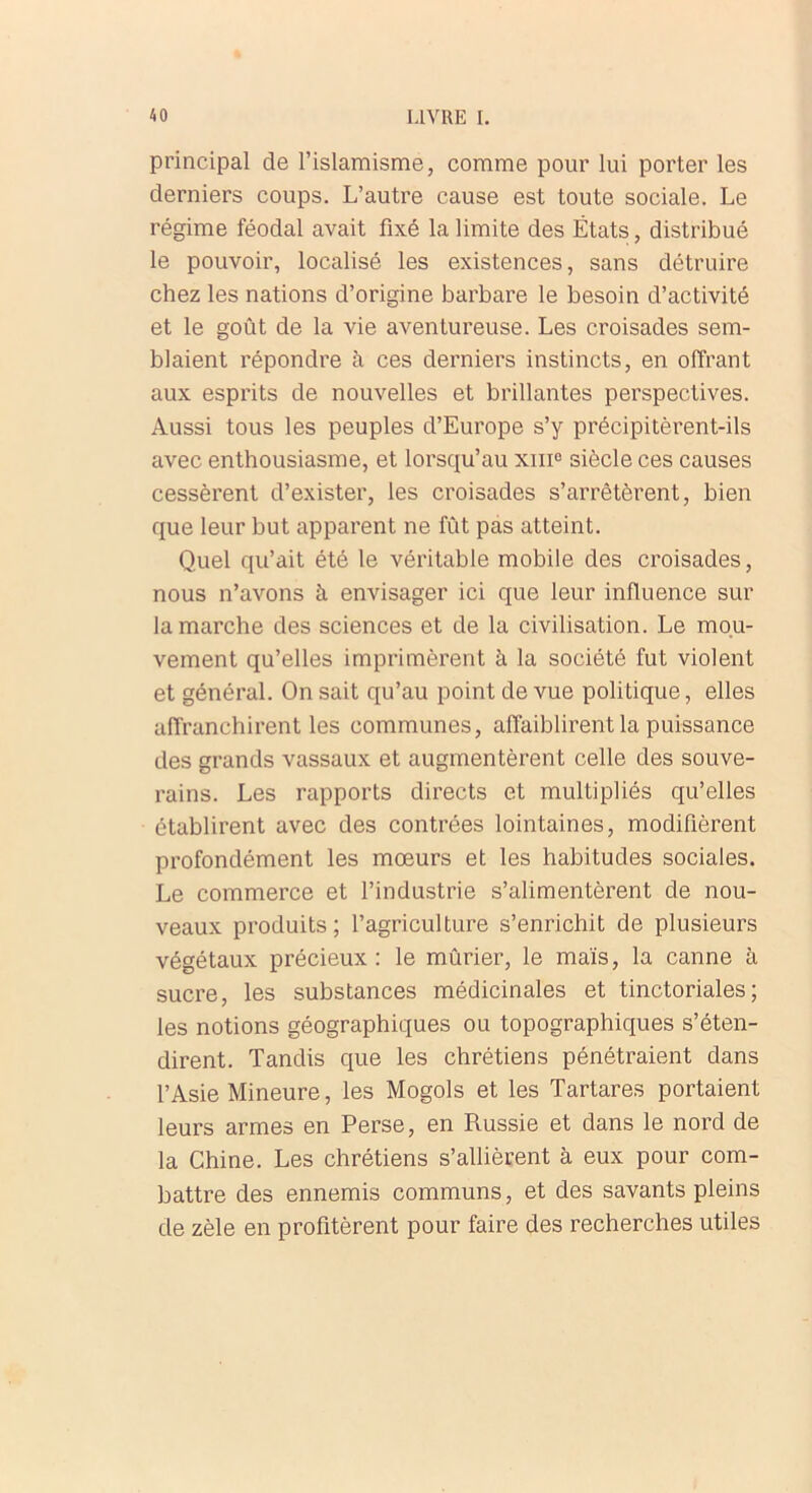 principal de l’islamisme, comme pour lui porter les derniers coups. L’autre cause est toute sociale. Le régime féodal avait fixé la limite des États, distribué le pouvoir, localisé les existences, sans détruire chez les nations d’origine barbare le besoin d’activité et le goût de la vie aventureuse. Les croisades sem- blaient répondre à ces derniers instincts, en offrant aux esprits de nouvelles et brillantes perspectives. Aussi tous les peuples d’Europe s’y précipitèrent-ils avec enthousiasme, et lorsqu’au xnic siècle ces causes cessèrent d’exister, les croisades s’arrêtèrent, bien que leur but apparent ne fût pas atteint. Quel qu’ait été le véritable mobile des croisades, nous n’avons à envisager ici que leur influence sur la marche des sciences et de la civilisation. Le mou- vement qu’elles imprimèrent à la société fut violent et général. On sait qu’au point de vue politique, elles affranchirent les communes, affaiblirent la puissance des grands vassaux et augmentèrent celle des souve- rains. Les rapports directs et multipliés qu’elles établirent avec des contrées lointaines, modifièrent profondément les mœurs et les habitudes sociales. Le commerce et l’industrie s’alimentèrent de nou- veaux produits ; l’agriculture s’enrichit de plusieurs végétaux précieux : le mûrier, le maïs, la canne à sucre, les substances médicinales et tinctoriales; les notions géographiques ou topographiques s’éten- dirent. Tandis que les chrétiens pénétraient dans l’Asie Mineure, les Mogols et les Tartares portaient leurs armes en Perse, en Russie et dans le nord de la Chine. Les chrétiens s’allièrent à eux pour com- battre des ennemis communs, et des savants pleins de zèle en profitèrent pour faire des recherches utiles