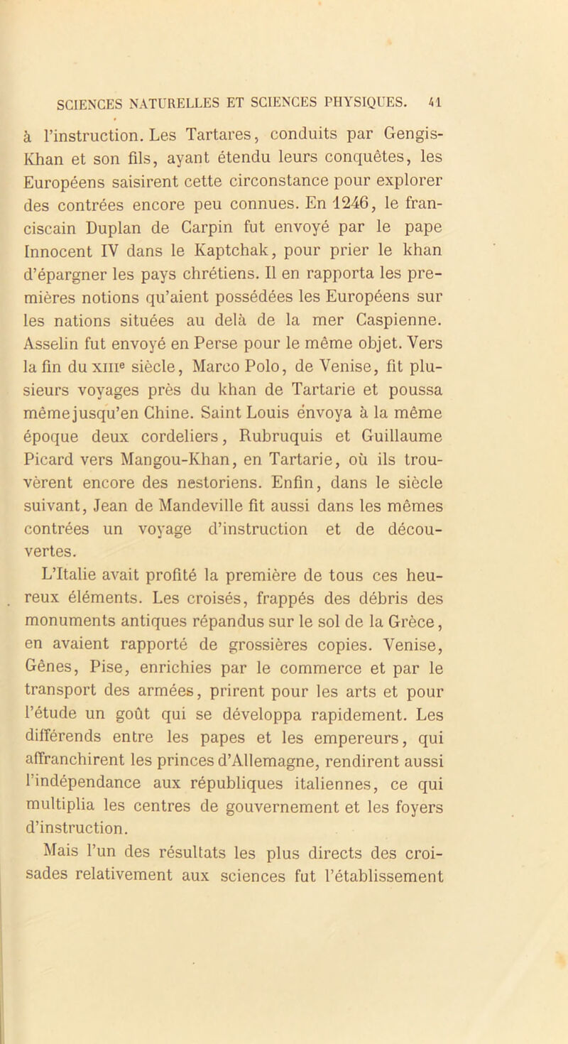 à l’instruction. Les Tartares, conduits par Gengis- Khan et son fils, ayant étendu leurs conquêtes, les Européens saisirent cette circonstance pour explorer des contrées encore peu connues. En 1246, le fran- ciscain Duplan de Carpin fut envoyé par le pape Innocent IV dans le Kaptchak, pour prier le khan d’épargner les pays chrétiens. Il en rapporta les pre- mières notions qu’aient possédées les Européens sur les nations situées au delà de la mer Caspienne. Asselin fut envoyé en Perse pour le même objet. Vers la fin du xme siècle, Marco Polo, de Venise, fit plu- sieurs voyages près du khan de Tartarie et poussa mêmejusqu’en Chine. Saint Louis envoya à la même époque deux Cordeliers, Rubruquis et Guillaume Picard vers Mangou-Khan, en Tartarie, où ils trou- vèrent encore des nestoriens. Enfin, dans le siècle suivant, Jean de Mandeville fit aussi dans les mêmes contrées un voyage d’instruction et de décou- vertes. L’Italie avait profité la première de tous ces heu- reux éléments. Les croisés, frappés des débris des monuments antiques répandus sur le sol de la Grèce, en avaient rapporté de grossières copies. Venise, Gênes, Pise, enrichies par le commerce et par le transport des armées, prirent pour les arts et pour l’étude un goût qui se développa rapidement. Les différends entre les papes et les empereurs, qui affranchirent les princes d’Allemagne, rendirent aussi l’indépendance aux républiques italiennes, ce qui multiplia les centres de gouvernement et les foyers d’instruction. Mais l’un des résultats les plus directs des croi- sades relativement aux sciences fut l’établissement