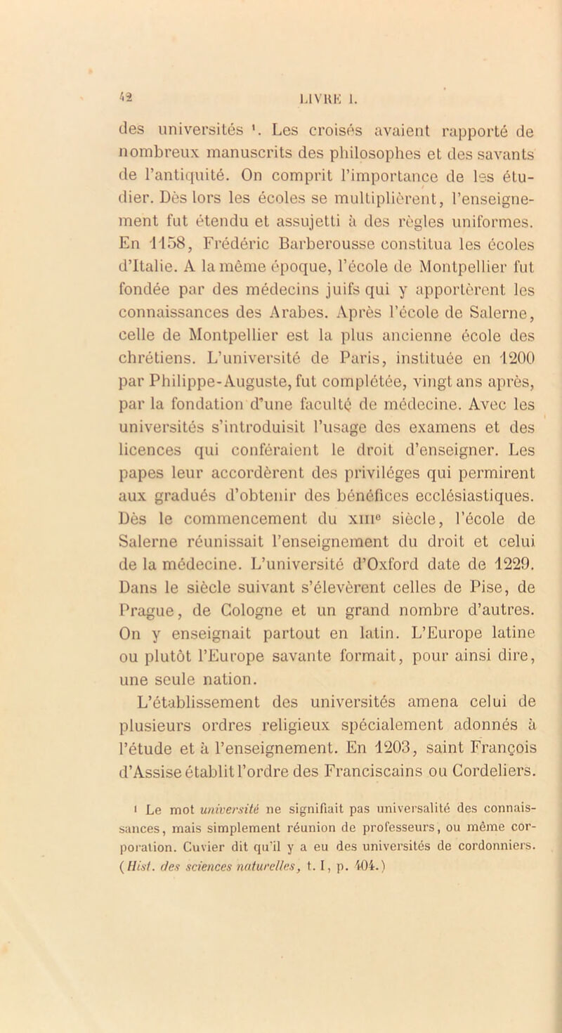 des universités Les croisés avaient rapporté de nombreux manuscrits des philosophes et des savants de l’antiquité. On comprit l’importance de les étu- dier. Dès lors les écoles se multiplièrent, l’enseigne- ment fut étendu et assujetti à des règles uniformes. En H58, Frédéric Barberousse constitua les écoles d’Italie. A la même époque, l’école de Montpellier fut fondée par des médecins juifs qui y apportèrent les connaissances des Arabes. Après l’école de Salerne, celle de Montpellier est la plus ancienne école des chrétiens. L’université de Paris, instituée en 1200 par Philippe-Auguste, fut complétée, vingt ans après, par la fondation d’une faculté de médecine. Avec les universités s’introduisit l’usage des examens et des licences qui conféraient le droit d’enseigner. Les papes leur accordèrent des privilèges qui permirent aux gradués d’obtenir des bénéfices ecclésiastiques. Dès le commencement du xme siècle, l’école de Salerne réunissait l’enseignement du droit et celui de la médecine. L’université d’Oxford date de 1229. Dans le siècle suivant s’élevèrent celles de Pise, de Prague, de Cologne et un grand nombre d’autres. On y enseignait partout en latin. L’Europe latine ou plutôt l’Europe savante formait, pour ainsi dire, une seule nation. L’établissement des universités amena celui de plusieurs ordres religieux spécialement adonnés à l’étude et à l’enseignement. En 1203, saint François d’Assise établit l’ordre des Franciscains ou Cordeliers. i Le mot université ne signifiait pas universalité des connais- sances, mais simplement réunion de professeurs, ou même cor- poration. Cuvier dit qu’il y a eu des universités de cordonniers. ( Hist. des sciences naturelles, 1.1, p. 404. )