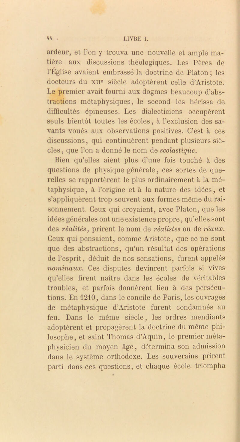 ardeur, et l’on y trouva une nouvelle et ample ma- tière aux discussions théologiques. Les Pères de l’Église avaient embrassé la doctrine de Platon ; les docteurs du xne siècle adoptèrent celle d’Aristote. Le premier avait fourni aux dogmes beaucoup d’abs- tractions métaphysiques, le second les hérissa de difficultés épineuses. Les dialecticiens occupèrent seuls bientôt toutes les écoles, à l’exclusion des sa- vants voués aux observations positives. C’est à ces discussions, qui continuèrent pendant plusieurs siè- cles , que l’on a donné le nom de scolastique. Bien qu’elles aient plus d’une fois touché à des questions de physique générale, ces sortes de que- relles se rapportèrent le plus ordinairement à la mé- taphysique, à l’origine et à la nature des idées, et s’appliquèrent trop souvent aux formes même du rai- sonnement. Ceux qui croyaient, avec Platon, que les idées générales ont une existence propre, qu’elles sont des réalités, prirent le nom de réalistes ou de réaux. Ceux qui pensaient, comme Aristote, que ce ne sont que des abstractions, qu’un résultat des opérations de l’esprit, déduit de nos sensations, furent appelés nominaux. Ces disputes devinrent parfois si vives qu’elles firent naître dans les écoles de véritables troubles, et parfois donnèrent lieu à des persécu- tions. En 1210, dans le concile de Paris, les ouvrages de métaphysique d’Aristote furent condamnés au feu. Dans le même siècle, les ordres mendiants adoptèrent et propagèrent la doctrine du même phi- losophe, et saint Thomas d’Aquin, le premier méta- physicien du moyen âge, détermina son admission dans le système orthodoxe. Les souverains prirent parti dans ces questions, et chaque école triompha