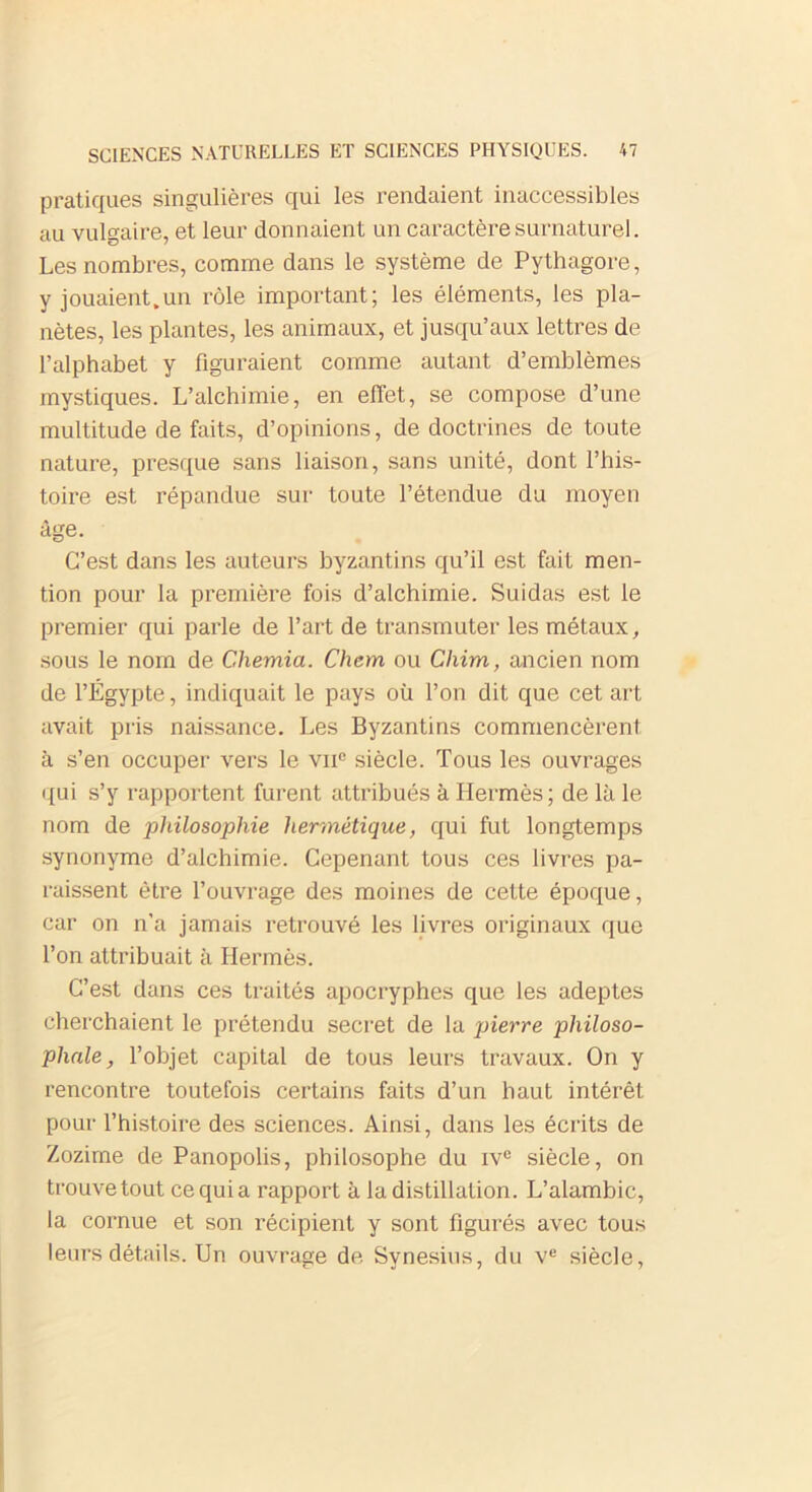 pratiques singulières qui les rendaient inaccessibles au vulgaire, et leur donnaient un caractère surnaturel. Les nombres, comme dans le système de Pythagore, y jouaient.un rôle important; les éléments, les pla- nètes, les plantes, les animaux, et jusqu’aux lettres de l’alphabet y figuraient comme autant d’emblèmes mystiques. L’alchimie, en effet, se compose d’une multitude de faits, d’opinions, de doctrines de toute nature, presque sans liaison, sans unité, dont l’his- toire est répandue sur toute l’étendue du moyen âge. C’est dans les auteurs byzantins qu’il est fait men- tion pour la première fois d’alchimie. Suidas est le premier qui parle de l’art de transmuter les métaux, sous le nom de Chemia. Chem ou Clüm, ancien nom de l’Égypte, indiquait le pays où l’on dit que cet art avait pris naissance. Les Byzantins commencèrent à s’en occuper vers le vnG siècle. Tous les ouvrages qui s’y rapportent furent attribués à Hermès; de là le nom de philosophie hermétique, qui fut longtemps synonyme d’alchimie. Cepenant tous ces livres pa- raissent être l’ouvrage des moines de cette époque, car on n’a jamais retrouvé les livres originaux que l’on attribuait à Hermès. C’est dans ces traités apocryphes que les adeptes cherchaient le prétendu secret de la pierre philoso- phale , l’objet capital de tous leurs travaux. On y rencontre toutefois certains faits d’un haut intérêt pour l’histoire des sciences. Ainsi, dans les écrits de Zozime de Panopolis, philosophe du iv° siècle, on trouve tout ce qui a rapport à la distillation. L’alambic, la cornue et son récipient y sont figurés avec tous leurs détails. Un ouvrage de Synesius, du ve siècle,