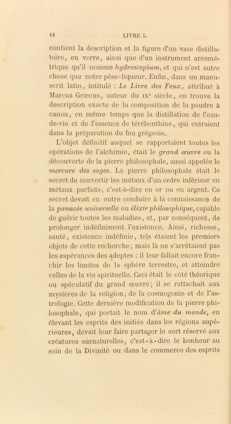 contient la description et la figure d’un vase distilla- toire, en verre, ainsi que d’un instrument aréomé- trique qu’il nomme hydroscopium, et qui n’est autre chose que notre pèse-liqueur. Enfin, dans un manu- scrit latin, intitulé : Le Livre des Feux, attribué à Marcus Græcus, auteur du ixe siècle, on trouve la description exacte de la composition de la poudre à canon, en même temps que la distillation de l’eau- de-vie et de l’essence de térébenthine, qui entraient dans la préparation du feu grégeois. L’objet définitif auquel se rapportaient toutes les opérations de l’alchimie, était le grand œuvre ou la découverte de la pierre philosophale, aussi appelée le mercure des sages. La pierre philosophale était le secret de convertir les métaux d’un ordre inférieur en métaux parfaits, c’est-à-dire en or ou en argent. Ce secret devait en outre conduire à la connaissance de la panacée universelle ou élixir philosophique, capable de guérir toutes les maladies, et, par conséquent, de prolonger indéfiniment l’existence. Ainsi, richesse, santé, existence indéfinie, tels ôtaient les premiers objets de cette recherche; mais là ne s’arrêtaient pas les espérances des adeptes : il leur fallait encore fran- chir les limites de la sphère terrestre, et atteindre celles de la vie spirituelle. Ceci était le côté théorique ou spéculatif du grand œuvre; il se rattachait aux mystères de la religion, de la cosmogonie et de l’as- trologie. Cette dernière modification de la pierre phi- losophale, qui portait le nom d’âme du monde, en élevant les esprits des initiés dans les régions supé- rieures, devait leur faire partager le sort réservé aux créatures surnaturelles, c’est-à-dire le bonheur au sein de la Divinité ou dans le commerce des esprits