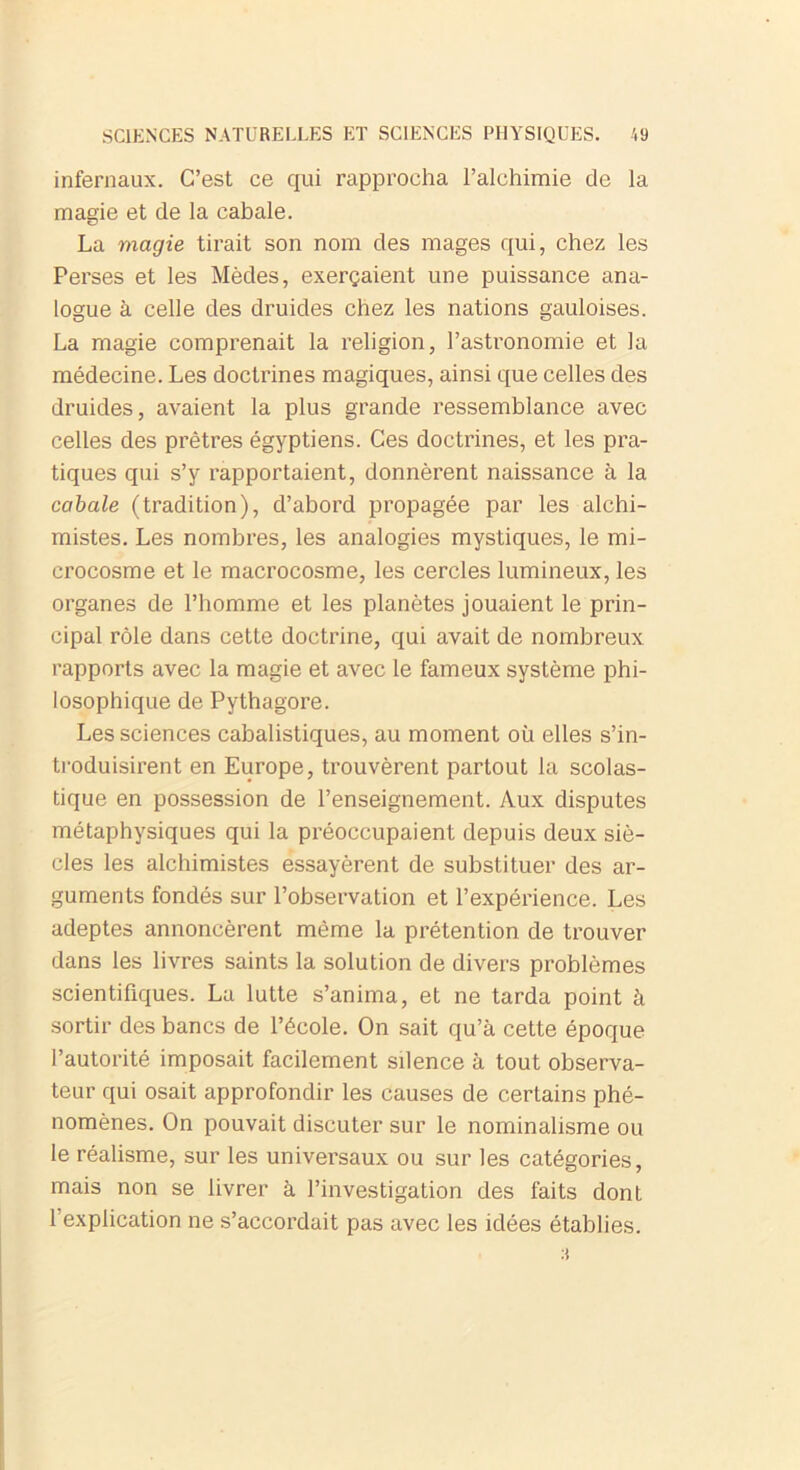 infernaux. C’est ce qui rapprocha l’alchimie de la magie et de la cabale. La magie tirait son nom des mages qui, chez les Perses et les Mèdes, exerçaient une puissance ana- logue à celle des druides chez les nations gauloises. La magie comprenait la religion, l’astronomie et la médecine. Les doctrines magiques, ainsi que celles des druides, avaient la plus grande ressemblance avec celles des prêtres égyptiens. Ces doctrines, et les pra- tiques qui s’y rapportaient, donnèrent naissance à la cabale (tradition), d’abord propagée par les alchi- mistes. Les nombres, les analogies mystiques, le mi- crocosme et le macrocosme, les cercles lumineux, les organes de l’homme et les planètes jouaient le prin- cipal rôle dans cette doctrine, qui avait de nombreux rapports avec la magie et avec le fameux système phi- losophique de Pythagore. Les sciences cabalistiques, au moment où elles s’in- troduisirent en Europe, trouvèrent partout la scolas- tique en possession de l’enseignement. Aux disputes métaphysiques qui la préoccupaient depuis deux siè- cles les alchimistes essayèrent de substituer des ar- guments fondés sur l’observation et l’expérience. Les adeptes annoncèrent même la prétention de trouver dans les livres saints la solution de divers problèmes scientifiques. La lutte s’anima, et ne tarda point à sortir des bancs de l’école. On sait qu’à cette époque l’autorité imposait facilement silence à tout observa- teur qui osait approfondir les causes de certains phé- nomènes. On pouvait discuter sur le nominalisme ou le réalisme, sur les universaux ou sur les catégories, mais non se livrer à l’investigation des faits dont l’explication ne s’accordait pas avec les idées établies. :l