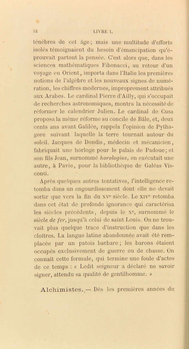 ténèbres de cet âge; mais une multitude d’eflorts isolés témoignaient du besoin d’émancipation qu’é- prouvait partout la pensée. C’est alors que, dans les sciences mathématiques Fibonacci, au retour d’un voyage en Orient, importa dans l’Italie les premières notions de l’algèbre et les nouveaux signes de numé- ration, les chiffres modernes, improprement attribués aux Arabes. Le cardinal Pierre d’Ailly, qui s’occupait de recherches astronomiques, montra la nécessité de réformer le calendrier Julien. Le cardinal de Cusa proposa la même réforme au concile de Bâle, et, deux cents ans avant Galilée, rappela l’opinion de Pytha- gore suivant laquelle la terre tournait autour du soleil. Jacques de Dondis, médecin et mécanicien, fabriquait une horloge pour le palais de Padoue; et son fds Jean, surnommé horologius, en exécutait une autre, à Pavie, pour la bibliothèque de Galéas Vis- conti. Après quelques autres tentatives, l’intelligence re- tomba dans un engourdissement dont elle ne devait sortir que vers la fin du xvc siècle. Le xiv° retomba dans cet état de profonde ignorance qui caractérisa les siècles précédents, depuis le xe, surnommé le siècle de fer, jusqu’à celui de saint Louis. On ne trou- vait plus quelque trace d’instruction que dans les cloîtres. La langue latine abandonnée avait été rem- placée par un patois barbare ; les barons étaient occupés exclusivement de guerre ou de chasse. On connaît cette formule, qui termine une foule d’actes de ce temps : « Ledit seigneur a déclaré ne savoir signer, attendu sa qualité de gentilhomme. » Alchimistes. — Dès les premières années du