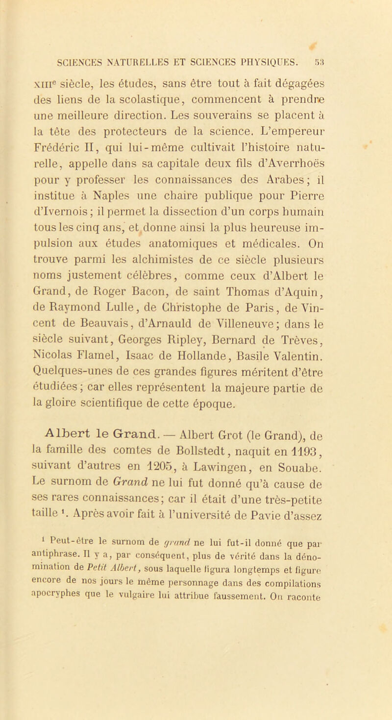 xiii0 siècle, les études, sans être tout à fait dégagées des liens de la scolastique, commencent à prendre une meilleure direction. Les souverains se placent à la tête des protecteurs de la science. L’empereur Frédéric II, qui lui-même cultivait l’histoire natu- relle, appelle dans sa capitale deux fils d’Averrhoës pour y professer les connaissances des Arabes; il institue à Naples une chaire publique pour Pierre d’Ivernois; il permet la dissection d’un corps humain tous les cinq ans, et donne ainsi la plus heureuse im- pulsion aux études anatomiques et médicales. On trouve parmi les alchimistes de ce siècle plusieurs noms justement célèbres, comme ceux d’Albert le Grand, de Roger Bacon, de saint Thomas d’Aquin, de Raymond Lulle, de Christophe de Paris, de Vin- cent de Beauvais, d’Arnauld de Villeneuve; dans le siècle suivant, Georges Ripley, Bernard de Trêves, Nicolas Flamel, Isaac de Hollande, Basile Valentin. Quelques-unes de ces grandes figures méritent d’être étudiées ; car elles représentent la majeure partie de la gloire scientifique de cette époque. Albert le Grand. — Albert Grot (le Grand), de la famille des comtes de Bollstedt, naquit en 1193, suivant d’autres en 1205, à Lawingen, en Souabe. Le surnom de Grand ne lui fut donné qu’à cause de ses rares connaissances; car il était d’une très-petite taille *. Après avoir fait à l’université de Pavie d’assez i Peut-être le surnom de rjrtmd ne lui fut-il donné que par antiphrase. Il y a, par conséquent, plus de vérité dans la déno- mination de Petit Albert, sous laquelle figura longtemps et ligure encore de nos jours le même personnage dans des compilations apocryphes que le vulgaire lui attribue faussement. On raconte
