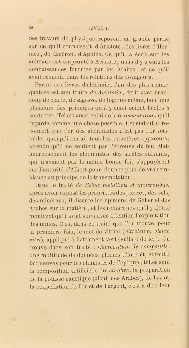 Ses travaux de physique reposent en grande partie sur ce qu’il connaissait d’Aristote, des livres d’Her- mès, de Cicéron, d’Apulée. Ce qu’il a écrit sur les animaux est emprunté à Aristote; mais il y ajouta les connaissances fournies par les Arabes, et ce qu’il avait recueilli dans les relations des voyageurs. Parmi ses livres d’alchimie, l’un des plus remar- quables est son traité de Alchimia, écrit avec beau- coup de clarté, de sagesse, de logique même, bien que plusieurs des principes qu’il y émet soient faciles à contester. Tel est aussi celui de la transmutation, qu’il regarde comme une chose possible. Cependant il re- connaît que l’or des alchimistes n’est pas l’or véri- table, quoiqu’il en ait tous les caractères apparents, attendu qu’il ne soutient pas l’épreuve du feu. Mal- heureusement les alchimistes des siècles suivants, qui n’avaient pas la même bonne foi, s’appuyèrent sur l’autorité d’Albert pour donner plus de vraisem- blance au principe de la transmutation. Dans le traité de Rebus melallicis et mineralibus, après avoir exposé les propriétés des pierres, des sels, des minéraux, il discute les opinions de Géber et des Arabes sur la matière, et les remarques qu’il y ajoute montrent qu’il avait suivi avec attention l’exploitation des mines. C’est dans ce traité que l’on trouve, pour la première fois, le mot de vitriol (vitroleum, oleum vitri), appliqué à l’atrament vert (sulfate de fer). On trouve dans son traité : Compositum de composais, une multitude de données pleines d’intérêt, et tout à fait neuves pour les chimistes de l’époque ; telles sont la composition artificielle du cinabre, la préparation de la potasse caustique (alkali des Arabes), de l’azur, la coupellation de l’or et de l’argent, c’est-à-dire leur