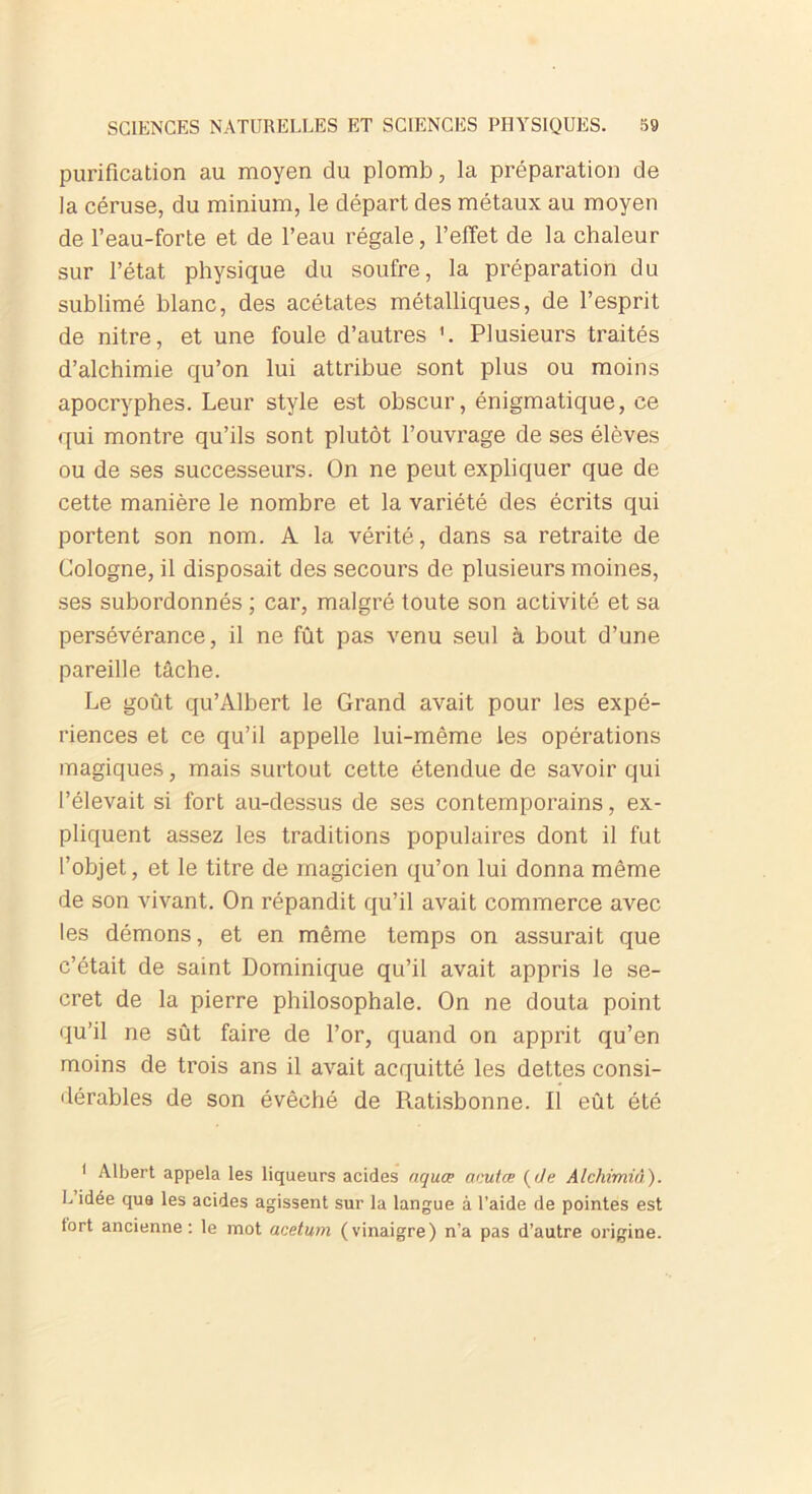 purification au moyen du plomb, la préparation de la céruse, du minium, le départ des métaux au moyen de l’eau-forte et de l’eau régale, l’effet de la chaleur sur l’état physique du soufre, la préparation du sublimé blanc, des acétates métalliques, de l’esprit de nitre, et une foule d’autres Plusieurs traités d’alchimie qu’on lui attribue sont plus ou moins apocryphes. Leur style est obscur, énigmatique, ce qui montre qu’ils sont plutôt l’ouvrage de ses élèves ou de ses successeurs. On ne peut expliquer que de cette manière le nombre et la variété des écrits qui portent son nom. A la vérité, dans sa retraite de Cologne, il disposait des secours de plusieurs moines, ses subordonnés ; car, malgré toute son activité et sa persévérance, il ne fût pas venu seul à bout d’une pareille tâche. Le goût qu’Albert le Grand avait pour les expé- riences et ce qu’il appelle lui-même les opérations magiques, mais surtout cette étendue de savoir qui l’élevait si fort au-dessus de ses contemporains, ex- pliquent assez les traditions populaires dont il fut l’objet, et le titre de magicien qu’on lui donna même de son vivant. On répandit qu’il avait commerce avec les démons, et en même temps on assurait que c’était de saint Dominique qu’il avait appris le se- cret de la pierre philosophale. On ne douta point qu’il ne sût faire de l’or, quand on apprit qu’en moins de trois ans il avait acquitté les dettes consi- dérables de son évêché de Ratisbonne. Il eût été 1 Albert appela les liqueurs acides aquœ acut.œ (de Alchimiâ). L idée que les acides agissent sur la langue à l'aide de pointes est tort ancienne: le mot acetum (vinaigre) n’a pas d’autre origine.