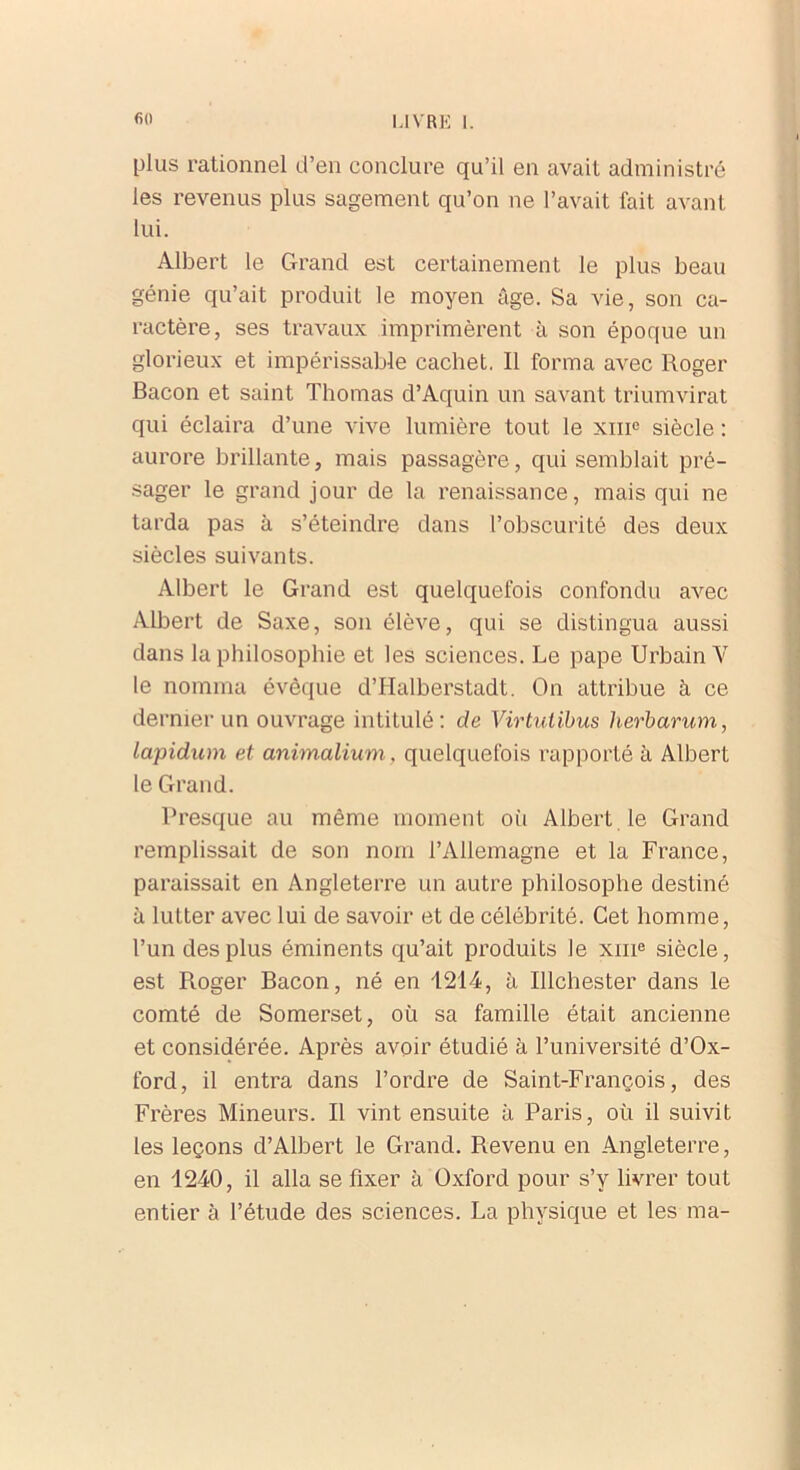 plus rationnel d’en conclure qu’il en avait administré les revenus plus sagement qu’on ne l’avait fait avant lui. Albert le Grand est certainement le plus beau génie qu’ait produit le moyen âge. Sa vie, son ca- ractère, ses travaux imprimèrent à son époque un glorieux et impérissable cachet. Il forma avec Roger Bacon et saint Thomas d’Aquin un savant triumvirat qui éclaira d’une vive lumière tout le xmc siècle : aurore brillante, mais passagère, qui semblait pré- sager le grand jour de la renaissance, mais qui ne tarda pas à s’éteindre dans l’obscurité des deux siècles suivants. Albert le Grand est quelquefois confondu avec Albert de Saxe, son élève, qui se distingua aussi dans la philosophie et les sciences. Le pape Urbain Y le nomma évêque d’Halberstadt. On attribue à ce dernier un ouvrage intitulé: de Virtuiibus herbarum, lapidam et animalium, quelquefois rapporté à Albert le Grand. Presque au même moment où Albert le Grand remplissait de son nom l’Allemagne et la France, paraissait en Angleterre un autre philosophe destiné à lutter avec lui de savoir et de célébrité. Cet homme, l’un des plus éminents qu’ait produits le xme siècle, est R.oger Bacon, né en 1214, à Ilichester dans le comté de Somerset, où sa famille était ancienne et considérée. Après avoir étudié à l’université d’Ox- ford, il entra dans l’ordre de Saint-François, des Frères Mineurs. Il vint ensuite à Paris, où il suivit les leçons d’Albert le Grand. Revenu en Angleterre, en 1240, il alla se fixer à Oxford pour s’v livrer tout entier à l’étude des sciences. La physique et les ma-