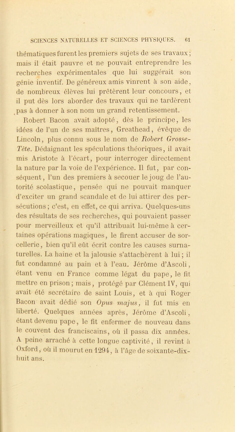thématiques furent les premiers sujets de ses travaux; mais il était pauvre et ne pouvait entreprendre les recherches expérimentales que lui suggérait son génie inventif. De généreux amis vinrent à son aide, de nombreux élèves lui prêtèrent leur concours, et il put dès lors aborder des travaux qui ne tardèrent pas à donner à son nom un grand retentissement. Robert Bacon avait adopté, dès le principe, les idées de l’un de ses maîtres, Greathead, évêque de Lincoln, plus connu sous le nom de Robert Grosse- Tête. Dédaignant les spéculations théoriques, il avait mis Aristote à l’écart, pour interroger directement la nature par la voie de l’expérience. Il fut, par con- séquent, l’un des premiers à secouer le joug de l’au- torité scolastique, pensée qui ne pouvait manquer d’exciter un grand scandale et de lui attirer des per- sécutions ; c’est, en effet, ce qui arriva. Quelques-uns des résultats de ses recherches, qui pouvaient passer pour merveilleux et qu’il attribuait lui-même à cer- taines opérations magiques, le firent accuser de sor- cellerie, bien qu’il eût écrit contre les causes surna- turelles. La haine et la jalousie s’attachèrent à lui ; il fut condamné au pain et à l’eau. Jérôme d’Ascoli, étant venu en France comme légat du pape, le fit mettre en prison; mais, protégé par Clément IV, qui avait été secrétaire de saint Louis, et à qui Roger Bacon avait dédié son Opus majus, il fut mis en liberté. Quelques années après, Jérôme d’Ascoli, étant devenu pape, le fit enfermer de nouveau dans le couvent des franciscains, où il passa dix années. A peine arraché à cette longue captivité, il revint h Oxford, où il mourut en 1294, à l’âge de soixante-dix- huit ans.