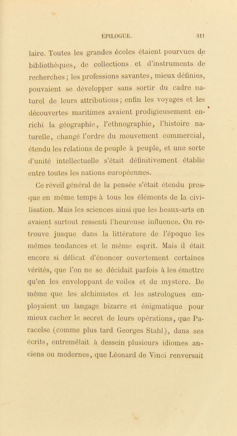 laire. Toutes les grandes écoles étaient pourvues de bibliothèques, de collections et d’instruments de recherches; les professions savantes, mieux définies, pouvaient se développer sans sortir du cadre na- turel de leurs attributions; enfin les voyages et les découvertes maritimes avaient prodigieusement en- richi la géographie, l’ethnographie, l’histoire na- turelle, changé l’ordre du mouvement commercial, étendu les relations de peuple à peuple, et une sorte d’unité intellectuelle s’était définitivement établie entre toutes les nations européennes. Ce réveil général de la pensée s’était étendu pres- que en môme temps à tous les éléments de la civi- lisation. Mais les sciences ainsi que les beaux-arts en avaient surtout ressenti l’heureuse influence. On re- « trouve jusque dans la littérature de l’époque les mêmes tendances et le même esprit. Mais il était encore si délicat d’énoncer ouvertement certaines vérités, que l’on ne se décidait parfois à les émettre qu’en les enveloppant de voiles et de mystère. De même que les alchimistes et les astrologues em- ployaient un langage bizarre et énigmatique pour mieux cacher le secret de leurs opérations, que Pa- racelse (comme plus tard Georges Stahl), dans ses écrits, entremêlait à dessein plusieurs idiomes an- ciens ou modernes, que Léonard de Vinci renversait