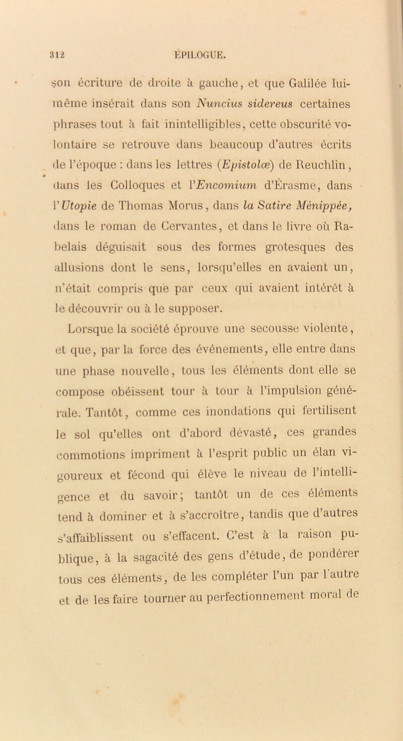 son écriture de droite à gauche, et que Galilée lui- même insérait dans son Nuncius sidereus certaines phrases tout à fait inintelligibles, cette obscurité vo- lontaire se retrouve dans beaucoup d’autres écrits de l’époque : dans les lettres (Epistolæ) de Reuchlin, dans les Colloques et YEncomium d’Érasme, dans Y Utopie de Thomas Morus, dans la Satire Ménippée, dans le roman de Cervantes, et dans le livre où Ra- belais déguisait sous des formes grotesques des allusions dont le sens, lorsqu’elles en avaient un, n’était compris que par ceux qui avaient intérêt à le découvrir ou à le supposer. Lorsque la société éprouve une secousse violente, et que, par la force des événements, elle entre dans une phase nouvelle, tous les éléments dont elle se compose obéissent tour à tour à l’impulsion géné- rale. Tantôt, comme ces inondations qui fertilisent le sol qu’elles ont d’abord dévasté, ces grandes commotions impriment à l’esprit public un élan vi- goureux et fécond qui élève le niveau de l’intelli- gence et du savoir; tantôt un de ces éléments tend à dominer et à s’accroître, tandis que d’autres s’affaiblissent ou s’effacent. C’est à la raison pu- blique, à la sagacité des gens d’étude, de pondérer tous ces éléments, de les compléter l’un par 1 autre et de les faire tourner au perfectionnement moral de