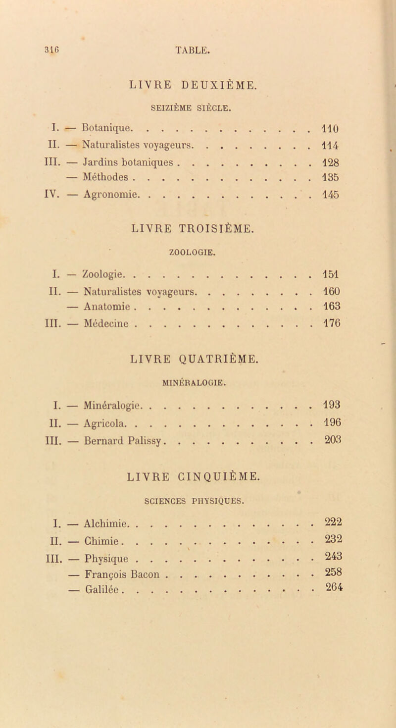 LIVRE DEUXIÈME. SEIZIÈME SIÈCLE. I. — Botanique 110 II. — Naturalistes voyageurs 114 III. — Jardins botaniques 128 — Méthodes 135 IV. — Agronomie 145 LIVRE TROISIÈME. ZOOLOGIE. I. — Zoologie 151 IL — Naturalistes voyageurs 160 — Anatomie 163 III. — Médecine 176 LIVRE QUATRIÈME. MINÉRALOGIE. I. — Minéralogie 193 IL — Agricola i96 III. — Bernard Palissy 203 LIVRE CINQUIÈME. SCIENCES PHYSIQUES. I. — Alchimie 222 IL — Chimie 232 III. — Physique 243 — François Bacon 258 — Galilée 264