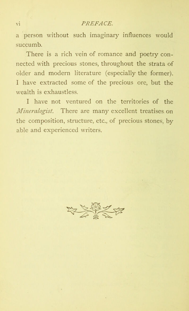 a person without such imaginary influences would succumb. There is a rich vein of romance and poetry con- nected with precious stones, throughout the strata of older and modern literature (especially the former). I have extracted some of the precious ore, but the wealth is exhaustless. I have not ventured on the territories of the Mineralogist. There are many excellent treatises on the composition, structure, etc., of precious stones, by able and experienced writers.