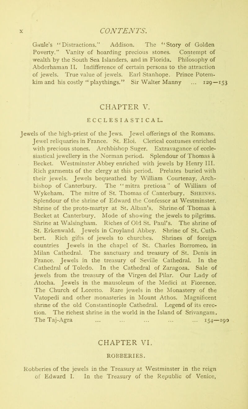 Gaule’s “Distractions.” Addison. The “Story of Golden Poverty.” Vanity of hoarding precious stones. Contempt of wealth by the South Sea Islanders, and in Florida. Philosophy of Abderhaman II. Indifference of certain persons to the attraction of jewels. True value of jewels. Earl Stanhope. Prince Potem- kim and his costly “ playthings.” Sir Walter Manny ... 129—153 CHAPTER V. ECCLESIASTICAL. Jewels of the high-priest of the Jews. Jewel offerings of the Romans. Jewel reliquaries in France. St. Eloi. Clerical costumes enriched with precious stones. Archbishop Suger. Extravagance of eccle- siastical jewellery in the Norman period. Splendour of Thomas a Becket. Westminster Abbey enriched with jewels by Henry III. Rich garments of the clergy at this period. Prelates buried with their jewels. Jewels bequeathed by William Courtenay, Arch- bishop of Canterbury. The “ mitra pretiosa ” of William of Wykeham. The mitre of St. Thomas of Canterbury. Shrinks. Splendour of the shrine of Edward the Confessor at Westminster. Shrine of the proto-martyr at St. Alban’s. Shrine of Thomas a Becket at Canterbury. Mode of showing the jewels to pilgrims. Shrine at Walsingham. Riches of Old St. Paul’s. The shrine of St. Erkenwald. Jewels in Croyland Abbey. Shrine of St. Cuth- bert. Rich gifts of jewels to churches. Shrines of foreign countries Jewels in the chapel of St. Charles Borromeo, in Milan Cathedral. The sanctuary and treasury of St. Denis in France. Jewels in the treasury of Seville Cathedral. In the Cathedral of Toledo. In the Cathedral of Zaragoza. Sale of jewels from the treasury of the Virgen del Pilar. Our Lady of Atocha. Jewels in the mausoleum of the Medici at Florence. The Church of Loretto. Rare jewels in the Monastery of the Vatopedi and other monasteries in Mount Athos. Magnificent shrine of the old Constantinople Cathedral. Legend of its erec- tion. The richest shrine in the world in the Island of Srivangam. The Taj-Agra ... ... ... ... ... 154—190 CHAPTER VI. ROBBERIES. Robberies of the jewels in the Treasury at Westminster in the reign of Edward I. In the Treasury of the Republic of Venice,