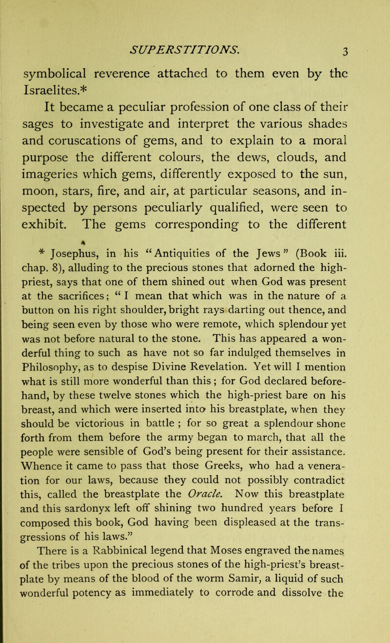 symbolical reverence attached to them even by the Israelites.* It became a peculiar profession of one class of their sages to investigate and interpret the various shades and coruscations of gems, and to explain to a moral purpose the different colours, the dews, clouds, and imageries which gems, differently exposed to the sun, moon, stars, fire, and air, at particular seasons, and in- spected by persons peculiarly qualified, were seen to exhibit. The gems corresponding to the different * Josephus, in his “Antiquities of the Jews” (Book iii. chap. 8), alluding to the precious stones that adorned the high- priest, says that one of them shined out when God was present at the sacrifices; “ I mean that which was in the nature of a button on his right shoulder, bright rays darting out thence, and being seen even by those who were remote, which splendour yet was not before natural to the stone. This has appeared a won- derful thing to such as have not so far indulged themselves in Philosophy, as to despise Divine Revelation. Yet will I mention what is still more wonderful than this; for God declared before- hand, by these twelve stones which the high-priest bare on his breast, and which were inserted into his breastplate, when they should be victorious in battle ; for so great a splendour shone forth from them before the army began to march, that all the people were sensible of God’s being present for their assistance. Whence it came to pass that those Greeks, who had a venera- tion for our laws, because they could not possibly contradict this, called the breastplate the Oracle. Now this breastplate and this sardonyx left off shining two hundred years before I composed this book, God having been displeased at the trans- gressions of his laws.” There is a Rabbinical legend that Moses engraved the names of the tribes upon the precious stones of the high-priest’s breast- plate by means of the blood of the worm Samir, a liquid of such wonderful potency as immediately to corrode and dissolve the