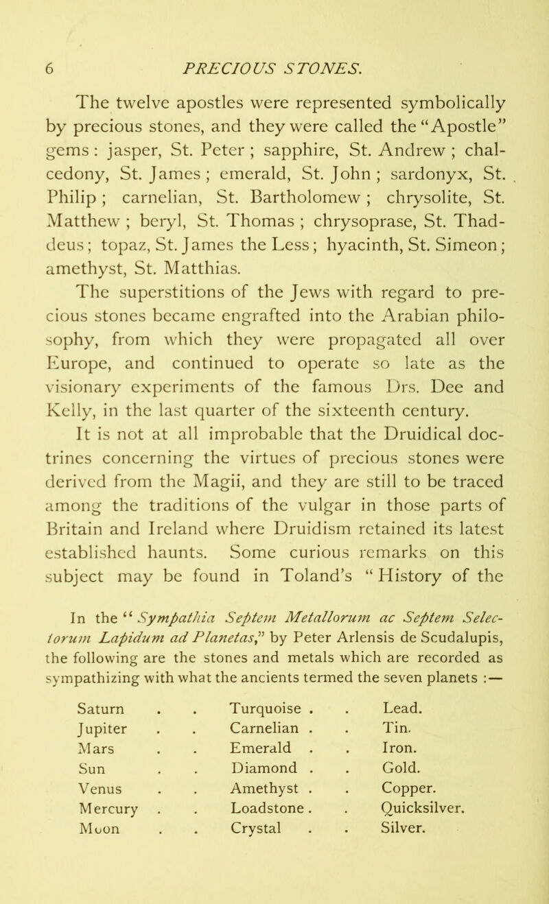 The twelve apostles were represented symbolically by precious stones, and they were called the “Apostle” gems : jasper, St. Peter ; sapphire, St. Andrew ; chal- cedony, St. James; emerald, St.John; sardonyx, St. Philip; carnelian, St. Bartholomew; chrysolite, St. Matthew ; beryl, St. Thomas ; chrysoprase, St. Thad- deus; topaz, St. James the Less; hyacinth, St. Simeon; amethyst, St. Matthias. The superstitions of the Jews with regard to pre- cious stones became engrafted into the Arabian philo- sophy, from which they were propagated all over Europe, and continued to operate so late as the visionary experiments of the famous Drs. Dee and Kelly, in the last quarter of the sixteenth century. It is not at all improbable that the Druidical doc- trines concerning the virtues of precious stones were derived from the Magii, and they are still to be traced among the traditions of the vulgar in those parts of Britain and Ireland where Druidism retained its latest established haunts. Some curious remarks on this subject may be found in Toland’s “ History of the In the “ Sympathia Septem Metallorum ac Septern Selec- torum Lapidum ad Planetasby Peter Arlensis de Scudalupis, the following are the stones and metals which are recorded as sympathizing with what the ancients termed the seven planets : — Saturn . Turquoise . Lead. Jupiter Carnelian . Tin. Mars Emerald . Iron. Sun Diamond . Gold. Venus Amethyst . Copper. Mercury Loadstone . Quicksilver. Moon Crystal Silver.