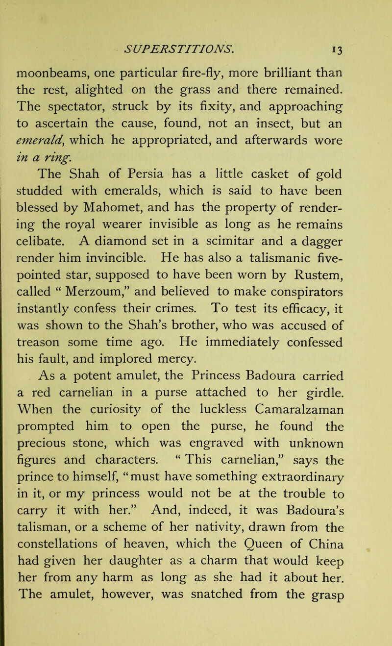 moonbeams, one particular fire-fly, more brilliant than the rest, alighted on the grass and there remained. The spectator, struck by its fixity, and approaching to ascertain the cause, found, not an insect, but an emerald, which he appropriated, and afterwards wore in a ring. The Shah of Persia has a little casket of gold studded with emeralds, which is said to have been blessed by Mahomet, and has the property of render- ing the royal wearer invisible as long as he remains celibate. A diamond set in a scimitar and a dagger render him invincible. He has also a talismanic five- pointed star, supposed to have been worn by Rustem, called “ Merzoum,” and believed to make conspirators instantly confess their crimes. To test its efficacy, it was shown to the Shah’s brother, who was accused of treason some time ago. He immediately confessed his fault, and implored mercy. As a potent amulet, the Princess Badoura carried a red carnelian in a purse attached to her girdle. When the curiosity of the luckless Camaralzaman prompted him to open the purse, he found the precious stone, which was engraved with unknown figures and characters. “ This carnelian,” says the prince to himself, “must have something extraordinary in it, or my princess would not be at the trouble to carry it with her.” And, indeed, it was Badoura’s talisman, or a scheme of her nativity, drawn from the constellations of heaven, which the Queen of China had given her daughter as a charm that would keep her from any harm as long as she had it about her. The amulet, however, was snatched from the grasp
